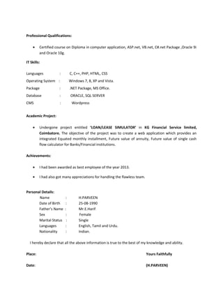Professional Qualifications:
• Certified course on Diploma in computer application, ASP.net, VB.net, C#.net Package ,Oracle 9i
and Oracle 10g.
IT Skills:
Languages : C, C++, PHP, HTML, CSS
Operating System : Windows 7, 8, XP and Vista.
Package : .NET Package, MS Office.
Database : ORACLE, SQL SERVER
CMS : Wordpress
Academic Project:
• Undergone project entitled ‘LOAN/LEASE SIMULATOR’ in KG Financial Service limited,
Coimbatore. The objective of the project was to create a web application which provides an
integrated Equated monthly installment, Future value of annuity, Future value of single cash
flow calculator for Banks/Financial institutions.
Achievements:
• I had been awarded as best employee of the year 2013.
• I had also got many appreciations for handling the flawless team.
Personal Details:
Name : H.PARVEEN
Date of Birth : 25-08-1990
Father’s Name : Mr.E.Harif
Sex : Female
Marital Status : Single
Languages : English, Tamil and Urdu.
Nationality : Indian.
I hereby declare that all the above information is true to the best of my knowledge and ability.
Place: Yours Faithfully
Date: (H.PARVEEN)
 