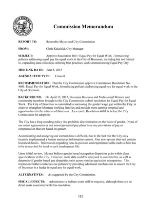 Commission Memorandum
REPORT TO: Honorable Mayor and City Commission
FROM: Chris Kukulski, City Manager
SUBJECT: Approve Resolution 4601: Equal Pay for Equal Work - formalizing
policies addressing equal pay for equal work in the City of Bozeman, including but not limited
to, expanding data collection, utilizing best practices, and commemorating Equal Pay Day.
MEETING DATE: June 8, 2015
AGENDA ITEM TYPE: Consent
RECOMMENDATION: That the City Commission approve Commission Resolution No.
4601: Equal Pay for Equal Work, formalizing policies addressing equal pay for equal work in the
City of Bozeman.
BACKGROUND: On April 13, 2015, Bozeman Business and Professional Women and
community members brought to the City Commission a draft resolution for Equal Pay for Equal
Work. The City of Bozeman is committed to narrowing the gender wage gap within the City, in
order to strengthen Montana working families and provide more earning potential and
opportunities for the citizens of Bozeman. As a result, Resolution 4601 is before the City
Commission for adoption.
The City has a long-standing policy that prohibits discrimination on the basis of gender. None of
our union agreements or our non-represented pay plans have any provisions of pay or
compensation that are based on gender.
Accumulating and analyzing our current data is difficult, due to the fact that the City only
recently implemented a human resources information system. Our new system does not contain
historical details. Information regarding time-in-position and experience/skills credit at hire has
to be researched by hand in each employment file.
Upon initial review, I do not believe gender based occupation disparities exist within class
specifications of the City. However, more data could be analyzed to confirm this, as well as
determine if gender based pay disparities exist across similar equivalent occupations. This
resolution further reinforces our policies by providing additional mechanisms to ensure the City
of Bozeman is a leader in equal pay for equal work.
ALTERNATIVES: As suggested by the City Commission.
FISCAL EFFECTS: Administrative indirect costs will be required, although there are no
direct costs associated with this resolution.
131
 