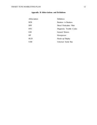 SMART TUNE MARKETING PLAN 12
Appendix B Abbreviations and Definitions
Abbreviation Definition
B2B Business to Business
DPF Diesel Particulate Filter
DTC Diagnostic Trouble Codes
GM General Motors
HP Horsepower
HUD Heads up Display
USB Universal Serial Bus
 