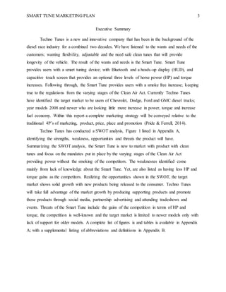 SMART TUNE MARKETING PLAN 3
Executive Summary
Techno Tunes is a new and innovative company that has been in the background of the
diesel race industry for a combined two decades. We have listened to the wants and needs of the
customers; wanting flexibility, adjustable and the need safe clean tunes that will provide
longevity of the vehicle. The result of the wants and needs is the Smart Tune. Smart Tune
provides users with a smart tuning device; with Bluetooth and a heads-up display (HUD), and
capacitive touch screen that provides an optional three levels of horse power (HP) and torque
increases. Following through, the Smart Tune provides users with a smoke free increase; keeping
true to the regulations from the varying stages of the Clean Air Act. Currently Techno Tunes
have identified the target market to be users of Chevrolet, Dodge, Ford and GMC diesel trucks;
year models 2008 and newer who are looking little more increase in power, torque and increase
fuel economy. Within this report a complete marketing strategy will be conveyed relative to the
traditional 4P’s of marketing, product, price, place and promotion (Pride & Ferrell, 2014).
Techno Tunes has conducted a SWOT analysis, Figure 1 listed in Appendix A,
identifying the strengths, weakness, opportunities and threats the product will have.
Summarizing the SWOT analysis, the Smart Tune is new to market with product with clean
tunes and focus on the mandates put in place by the varying stages of the Clean Air Act
providing power without the smoking of the competitors. The weaknesses identified come
mainly from lack of knowledge about the Smart Tune. Yet, are also listed as having less HP and
torque gains as the competitors. Realizing the opportunities shown in the SWOT, the target
market shows solid growth with new products being released to the consumer. Techno Tunes
will take full advantage of the market growth by producing supporting products and promote
those products through social media, partnership advertising and attending tradeshows and
events. Threats of the Smart Tune include the gains of the competition in terms of HP and
torque, the competition is well-known and the target market is limited to newer models only with
lack of support for older models. A complete list of figures is and tables is available in Appendix
A; with a supplemental listing of abbreviations and definitions in Appendix B.
 
