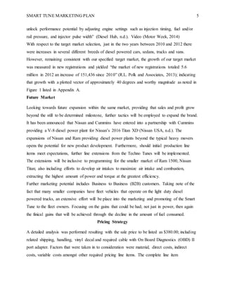 SMART TUNE MARKETING PLAN 5
unlock performance potential by adjusting engine settings such as injection timing, fuel and/or
rail pressure, and injector pulse width” (Diesel Hub, n.d.). Video (Motor Week, 2014)
With respect to the target market selection, just in the two years between 2010 and 2012 there
were increases in several different breeds of diesel powered cars, sedans, trucks and vans.
However, remaining consistent with our specified target market, the growth of our target market
was measured in new registrations and yielded “the market of new registrations totaled 5.6
million in 2012 an increase of 151,436 since 2010” (R.L. Polk and Associates, 2013); indicating
that growth with a plotted vector of approximately 40 degrees and worthy magnitude as noted in
Figure 1 listed in Appendix A.
Future Market
Looking towards future expansion within the same market, providing that sales and profit grow
beyond the still to be determined milestone, further tactics will be employed to expand the brand.
It has been announced that Nissan and Cummins have entered into a partnership with Cummins
providing a V-8 diesel power plant for Nissan’s 2016 Titan XD (Nissan USA, n.d.). The
expansions of Nissan and Ram providing diesel power plants beyond the typical heavy movers
opens the potential for new product development. Furthermore, should initial production line
items meet expectations, further line extensions from the Techno Tunes will be implemented.
The extensions will be inclusive to programming for the smaller market of Ram 1500, Nissan
Titan; also including efforts to develop air intakes to maximize air intake and combustion,
extracting the highest amount of power and torque at the greatest efficiency.
Further marketing potential includes Business to Business (B2B) customers. Taking note of the
fact that many smaller companies have fleet vehicles that operate on the light duty diesel
powered trucks, an extensive effort will be place into the marketing and promoting of the Smart
Tune to the fleet owners. Focusing on the gains that could be had; not just in power, then again
the finical gains that will be achieved through the decline in the amount of fuel consumed.
Pricing Strategy
A detailed analysis was performed resulting with the sale price to be listed as $380.00; including
related shipping, handling, vinyl decal and required cable with On Board Diagnostics (OBD) II
port adapter. Factors that were taken in to consideration were material, direct costs, indirect
costs, variable costs amongst other required pricing line items. The complete line item
 