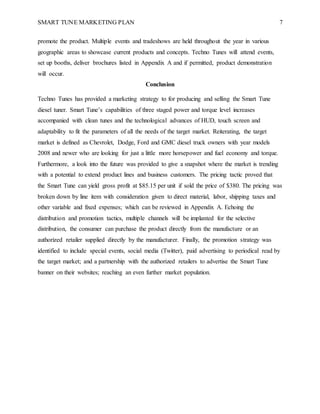 SMART TUNE MARKETING PLAN 7
promote the product. Multiple events and tradeshows are held throughout the year in various
geographic areas to showcase current products and concepts. Techno Tunes will attend events,
set up booths, deliver brochures listed in Appendix A and if permitted, product demonstration
will occur.
Conclusion
Techno Tunes has provided a marketing strategy to for producing and selling the Smart Tune
diesel tuner. Smart Tune’s capabilities of three staged power and torque level increases
accompanied with clean tunes and the technological advances of HUD, touch screen and
adaptability to fit the parameters of all the needs of the target market. Reiterating, the target
market is defined as Chevrolet, Dodge, Ford and GMC diesel truck owners with year models
2008 and newer who are looking for just a little more horsepower and fuel economy and torque.
Furthermore, a look into the future was provided to give a snapshot where the market is trending
with a potential to extend product lines and business customers. The pricing tactic proved that
the Smart Tune can yield gross profit at $85.15 per unit if sold the price of $380. The pricing was
broken down by line item with consideration given to direct material, labor, shipping taxes and
other variable and fixed expenses; which can be reviewed in Appendix A. Echoing the
distribution and promotion tactics, multiple channels will be implanted for the selective
distribution, the consumer can purchase the product directly from the manufacture or an
authorized retailer supplied directly by the manufacturer. Finally, the promotion strategy was
identified to include special events, social media (Twitter), paid advertising to periodical read by
the target market; and a partnership with the authorized retailers to advertise the Smart Tune
banner on their websites; reaching an even further market population.
 