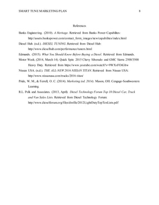 SMART TUNE MARKETING PLAN 8
References
Banks Engineering. (2010). A Heritage. Retrieved from Banks Power Capabilites:
http://assets.bankspower.com/contact_form_images/new/capabilites/index.html
Diesel Hub. (n.d.). DIESEL TUNING. Retrieved from Diesel Hub:
http://www.dieselhub.com/performance/tuners.html
Edmunds. (2015). What You Should Know Before Buying a Diesel. Retrieved from Edmunds.
Motor Week. (2014, March 14). Quick Spin: 2015 Chevy Silverado and GMC Sierra 2500/3500
Heavy Duty. Retrieved from https://www.youtube.com/watch?v=9WXvFOtGltw
Nissan USA. (n.d.). THE ALL-NEW 2016 NISSAN TITAN. Retrieved from Nissan USA:
http://www.nissanusa.com/trucks/2016-titan/
Pride, W. M., & Ferrell, O. C. (2014). Marketing (ed. 2014). Mason, OH: Cengage-Southwestern
Learning.
R.L. Polk and Associates. (2013, April). Diesel Technology Forum Top 10 Diesel Car, Truck
and Van Sales Lists. Retrieved from Diesel Technology Forum:
http://www.dieselforum.org/files/dmfile/2012LightDutyTopTenLists.pdf
 