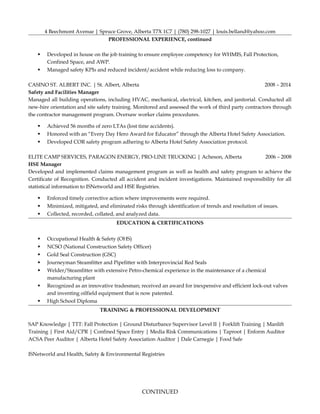 4 Beechmont Avenue | Spruce Grove, Alberta T7X 1C7 | (780) 298-1027 | louis.belland@yahoo.com
PROFESSIONAL EXPERIENCE, continued
 Developed in house on the job training to ensure employee competency for WHMIS, Fall Protection,
Confined Space, and AWP.
 Managed safety KPIs and reduced incident/accident while reducing loss to company.
CASINO ST. ALBERT INC. | St. Albert, Alberta 2008 – 2014
Safety and Facilities Manager
Managed all building operations, including HVAC, mechanical, electrical, kitchen, and janitorial. Conducted all
new-hire orientation and site safety training. Monitored and assessed the work of third party contractors through
the contractor management program. Oversaw worker claims procedures.
 Achieved 56 months of zero LTAs (lost time accidents).
 Honored with an “Every Day Hero Award for Educator” through the Alberta Hotel Safety Association.
 Developed COR safety program adhering to Alberta Hotel Safety Association protocol.
ELITE CAMP SERVICES, PARAGON ENERGY, PRO-LINE TRUCKING | Acheson, Alberta 2006 – 2008
HSE Manager
Developed and implemented claims management program as well as health and safety program to achieve the
Certificate of Recognition. Conducted all accident and incident investigations. Maintained responsibility for all
statistical information to ISNetworld and HSE Registries.
 Enforced timely corrective action where improvements were required.
 Minimized, mitigated, and eliminated risks through identification of trends and resolution of issues.
 Collected, recorded, collated, and analyzed data.
EDUCATION & CERTIFICATIONS
 Occupational Health & Safety (OHS)
 NCSO (National Construction Safety Officer)
 Gold Seal Construction (GSC)
 Journeyman Steamfitter and Pipefitter with Interprovincial Red Seals
 Welder/Steamfitter with extensive Petro-chemical experience in the maintenance of a chemical
manufacturing plant
 Recognized as an innovative tradesman; received an award for inexpensive and efficient lock-out valves
and inventing oilfield equipment that is now patented.
 High School Diploma
TRAINING & PROFESSIONAL DEVELOPMENT
SAP Knowledge | TTT: Fall Protection | Ground Disturbance Supervisor Level II | Forklift Training | Manlift
Training | First Aid/CPR | Confined Space Entry | Media Risk Communications | Taproot | Enform Auditor
ACSA Peer Auditor | Alberta Hotel Safety Association Auditor | Dale Carnegie | Food Safe
ISNetworld and Health, Safety & Environmental Registries
CONTINUED
 