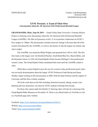 NEWS RELEASE Contact: Leah Rickelmann
(810) 623-9921
rickelml@mail.gvsu.edu
GVSU Presents: A Team of Their Own
A documentary about the All American Girls Professional Baseball League
GRAND RAPIDS, Mich., Sept 30, 2015 — Grand Valley State University’s Veterans History
Project is releasing a new documentary about the All American Girls Professional Baseball
League (AAGPBL). The film will premiere on Oct. 21 at Loosemore Auditorium on GVSU’s
Pew campus at 7:00pm. The documentary includes interview footage with more than 40 of the
women who played for the AAGPBL; as well as, the history of why the league was started, and
why it ended.
The AAGPBL was started by Philip Wrigley and operated from 1943 to 1954. The first
four teams in the league were: the Rockford Peaches, South Bend Blue Sox, Racine Belles, and
the Kenosha Comets. In 1945, the Grand Rapids Chicks became Michigan’s first professional
women’s team. The Grand Rapids Chicks maintained their team until the AAGPBL ended in
1954.
While these women helped to pave the way for women to play professional sports; there
was not much documentation about the league. GVSU Professors Frank Boring and James
Smither, began working on this documentary in 2008. With the help of donors and the support of
University staff the film is finally complete.
All of the work done on the film including, historical research, editing, sound, event
planning and now promotion, was done by GVSU students with help from faculty.
For those who cannot make the October 21 showing, there will also be a showing at the
Grand Rapids Public Museum on November 10. There is an official trailer on YouTube as well
as a Facebook page and a website.
Facebook: https://www.facebook.com/ateamoftheirown?fref=ts
Website: http://www.gvsu.edu/wibdoc/
Trailer: http://youtu.be/phs6yVLbHi0
###
 