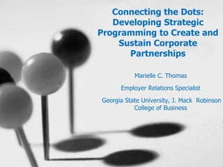 Connecting the Dots:
Developing Strategic
Programming to Create and
Sustain Corporate
Partnerships
Marielle C. Thomas
Employer Relations Specialist
Georgia State University, J. Mack Robinson
College of Business
 