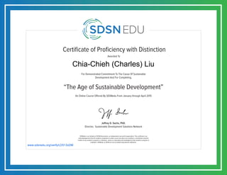 Certificate of Proficiency with Distinction
For Demonstrated Commitment To The Cause Of Sustainable
Development And For Completing,
Awarded To
SDSNedu is an initiative of SDSN Association, an independent non-profit organization. This certificate is an
acknowledgement that the student completed an online course but does not constitute a contribution towards
credits of any academic program or institution, unless so separately acknowledged by that academic program or
institution. SDSNedu or SDSN are not accredited educational institutions.
Jeffrey D. Sachs, PhD.
Director, Sustainable Development Solutions Network
An Online Course Offered By SDSNedu From January through April 2015
“The Age of Sustainable Development”
www.sdsnedu.org/verify/LD513oDM
Chia-Chieh (Charles) Liu
 