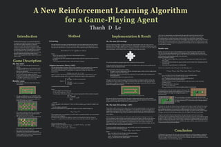 A New Reinforcement Learning Algorithm
for a Game-Playing Agent
Introduction
Reinforcement learning is one of the best approaches
to machine learning that resembles human experience
and which also enables adaptation in unknown
contexts very well. There are powerful tools to help
computers understand and learn completely unfamiliar
environments, but many of the algorithms in common
use have weaknesses. Our research addresses one of
the weaknesses by combining a reinforcement learning
approach called Q-learning with another type of
machine learning algorithm called Adaptive Resonance
Theory (ART).
Conclusion
Combining Q-Learning and ART open ups a lot of possibilities for artificial intelligence, helping the
agent learn in different game environments and setups, using the same method of implementation,
and only change in data representation. And with a lot of training, the agent could possibly beat many
complicated games, even real time trategy games.
Game Description
Ms. Pac-man:
•	 Environment with walls, ghosts (enemies) and
palettes.
•	 The agent available moves are UP, DOWN, LEFT
and RIGHT of the squares adjacent to its position
that are not wall squares.
•	 The agent’s goal is to collect all the palettes on the
board without getting caught by the ghosts.
•	 The game is over when all the palettes are collected
by the agent (considered as a win) or the agent is
captured by a ghost (considered as a lost).
Bomber-man:
•	 Environment with iron walls, brick-blocks,
and enemies.
•	 The agent available moves are UP, DOWN, LEFT,
RIGHT, STANDSTILL, and PLANT BOMB (at the
standing position). It cannot go pass walls, brick-
blocks and bombs that it planted.
•	 One bomb is allowed at the time, and bombs can
destroy the brick-blocks, the enemies and the
agent itself but not the iron walls.
•	 The agent’s goal is to use its bomb to destroy all
the blocks and not get caught by the enemies and
not be destroyed by its own bomb.
•	 The game is over when the agent successfully
destroys all the brick-blocks (considered as a win)
or gets caught by the enemies, or destroyed by its
own bomb (considered as a lost).
Method
Q-Learning
The idea behind Q-Learning is considering the best action that might produce the best result in
the future, the best expected value of the reward the agent will receive when playing that action.
The expected value function of current state-action is then updated using the following formula:
Q(st ,a)=Q(st ,a) + α × [r + γ maxQ(st+1,a’) - Q(st ,a)]
a’
Where:
	 Q(s,a): The expected value of the state s when playing the action a.
	 α: The agent’s learning rate
	 γ: The discount rate when calculate the expected value of the best expected reward received in
the future.
	 r: The reward received in the state st when the action a is played.
Adaptive Resonance Theory (ART)
The idea behind adaptive resonance theory is the recognition of an input pattern by comparing
with recognized group of clustered categories based on the similarities between them
The process of clustering the rth input pattern is complement coding. The input vector is
represented as
Ir=(a1,a2…an,1 - a1,1 - a2,…1 - an)
Where: a_i is the i^(th) element of the input pattern represented by a value between 0¬ and 1.
After complement coding, vector I_r is used to calculate the category choice using all the
committed and uncommitted nodes:
Where:
	 wj: is the weight vector of the jth node.
	 α: is the choice parameter α (0,∞).
	 Tj: is the value of the choice value of the current input pattern when calculate using the
jth node.
Suppose jmax gives us the maximum T value, we will use category jmax to make the vigilance test,
which is:
	 (ρ is the vigilance parameter)
If the test is passed, then we can update the weight vector of the matched category by:
wjmax = wjmax Ir
If the matched node is uncommitted, we set that node to committed and add a new uncommitted
node to the set of categories.
If node jmax does not satisfy the vigilance criterion, we disqualify the node by setting the
Tjmax(Ir ) = -1, and use the next best node until we find a node that satisfy the vigilance test.
Note: Fuzzy Operation AND
Suppose we have two vectors A = ( a1, a2, ..., an ) and B = ( b1, b2, ..., bn ) then:
A B 	= ( a1, a2, ..., an ) ( b1, b2, ..., bn )
		 = ( min(a1,b1), min(a2,b2), ..., min(an,bn) )
Implementation & Result
Ms. Pac-man (Q-Learning)
The most important problem we appeared during the implementation of Ms. Pac-man is how we
represent a state of the game. Suppose we have an 5×5 environment, each square could have one of the
four following states: Empty, palette, ghost or wall square. Therefore, we have 425=1.126×1015 different
states in this game, which cannot be store in any kind of known data structured.
We solve this problem by giving the agent only a small area of vision around it.
Using this method of presentation, there are 24×49=4.2 million states, which is much smaller that the
number of states calculated previously.
The reward system of Ms. Pac-man is as follow:
•	 The agent is reward a high positive value for winning the game, while it receives a high penalty
(negative reward) when dies to ghosts.
•	 Each palette collected is rewarded with an amount of reward (smaller than winning reward
and losing penalty).
•	 A small penalty is given to the agent each move.
The agent were able to escape from ghosts (knowing that ghosts are dangerous objects) and go after
the palette in its vision. However, in a bigger environment, when the chance of the agent get chased
by the ghost to a palette is much lower, the agent seems to get stuck in an area where there is nothing
around it (no ghosts and no palette).
The situation where there is no ghost and palette inside the agent’s vision
We came up with an extra penalty to give the agent a reinforcement when it is in such a situation,
which is a penalty if the agent going back and forth a position. After the implement of the new penalty,
the agent was no longer stuck in when there is nothing around it.
Ms. Pac-man (Q-Learning + ART)
The problem with by means of Q-Learning alone in the previous implementation was the amount of
information of the environment given to the agent is not enough for it to advance to a bigger, more
complicated environment. This is where ART comes in and save the day. We represent the state by a
feature vector with different aspect of the environment, and the similar patterns are clustered into a
same category.
The most important information is the information of the closest ghost to the agent (since that is
the most dangerous object) and the nearest palette (the goal of the agent). Our first way of represent
these feature was the exact position of the closest ghost and the nearest palette. The result of this
implementation was worse than applying Q-Learning alone in the same number of episodes of
learning, using the exact location of the nearest ghost and palette was not general enough, since the
agent will not be able to learn from similar situations.
To solve the problem mentioned above, we came up with a new way of representation of the
environment which is the following vector:
I = (xghost , dirghost , xpalette , dirpalette)
Where:
	 xghost : the distance between the agent and the nearest ghost
	 dirghost : the direction to the nearest ghost
	 xpalette : the distance between the agent and the nearest palette
	 dirpalette : the direction to the nearest palette
After the new representation was implemented, the agent did much better than the previous
illustration of the state, and the outcome was almost the same as the implementation using
Q-Learning alone in a small environment. But the result is now much better comparing to the
Q-Learning method when the environment is much bigger. Specifically, the agent was able to move in
the direction of the nearest palette even when no palette around it. Moreover, we did not have to add
a new penalty to restrain the agent from going back and forth like the previous implementation when
we only used Q-Learning.
Bomber-man
Bomber-man is the next step in understanding the power of Q-Learning when combining with
ART. We used the same implementation of Q-Learning and ART and apply them to a new, more
complicated environment, where the agent not only have more actions each move, but it has to learn
about timing since after planting a bomb, a few moves later.
Rewards and penalties as follow:
•	 The agent is given a high value reward when it wins a game and a high penalty when it
loses a game.
•	 Each block destroyed will give the agent a positive reward (smaller than winning reward and
losing penalty).
•	 Each action the agent does give it a small penalty.
The first way to describe a state of the game was the following vector:
I=(xenemy , direnemy , xblock , dirblock , xbomb , dirbomb , tbomb , direscape)
Where:
	 xenemy: the distance between the agent and the nearest reachable enemy
	 direnemy: the direction to the nearest reachable enemy
	 xblock: the distance between the agent and the nearest brick-block
	 dirblock the direction to the nearest brick-block
	 xbomb: the distance between the agent and the bomb (since there is only one bomb
available at once)
	 dirbomb: the direction to the bomb
	 tbomb: the time of the bomb
	 direscape: the direction to the furthest possible position from the bomb
The first problem is when the bomb is planted in the square like
the following picture, and the bomb explosion size is 2, the agent
sometime still goes to the right even though that square is a
guaranteed dead.
The second problem is the agent try to destroy the block in the
position in the following picture, where ‘B’ the position of the block
we want to destroy and ‘X’ is the position where the agent planted
the bomb
Previously, we calculate the distance between the agent and the objects simply by Breath First Search
(BFS) since the distances between two adjacent squares are one. However, the same distance could
give us different situations, so we need to use a different method. We switched to Ford-Bellman
algorithm to calculate the minimum distance between the agent and objects, and the graph’s weights
no longer ones only, but when the agent makes a turn, the weight of the path is much longer.
Using the mentioned method of representation, the agent becomes much more aware of the
environment and successfully plant bombs and escapes the bomb as expected, and its ability to escape
the ghost is still very effective. After only thousands of episodes of training, the agent was even able to
develop a strategy to play the game, which is trying to eliminate the ghost before destroying the brick-
block. It tries to plant the bomb to separate itself from the enemy until the enemy dies by the bomb; it
is then proceed to destroy the brick-blocks.
Tj(Ir) =
M
+ 2M if node j is uncommitted
if node j is committed
+
max
Ir
ρ
Thanh D Le
[0,3]
[0,3]0/1 0/1
0/1 0/1
[0,3][0,3][0,3] [0,3] [0,3]
[0,3]
[0,3]
 