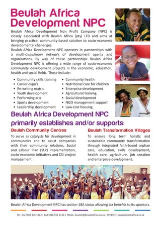 TEL: (+27) 83 305 1922 | FAX: 086 551 3123 | EMAIL: beulah@beulahafrica.co.za | WEBSITE: www.beulahafrica.co.za
Beulah Africa Development NPC has section 18A status allowing tax benefits to its sponsors.
Beulah Community Centres Beulah Transformation Villages
To ensure long term holistic and
sustainable community transformation
through integrated faith-based orphan
care, education, skills development,
health care, agriculture, job creation
and enterprise development.
To serve as catalysts for development in
communities and to assist companies
with their community relations, Social
and Labour Plan (SLP) implementation,
socio-economic initiatives and CSI project
management.
Beulah Africa Development NPC
primarily establishes and/or supports:
Beulah Africa
Development NPC
•	 Community skills training
•	 Career expo’s
•	 Re-writing matric
•	 Youth development
•	 Performing arts
•	 Sports development
•	 Leadership development
•	 Community health
•	 Nutritional care for children
•	 Enterprise development
•	 Agricultural training
•	 Social development
•	 NGO management support
•	 Low-cost housing.
Beulah Africa Development Non Profit Company (NPC) is
closely associated with Beulah Africa (pty) LTD and aims at
bringing practical community-based solution to socio-economic
developmental challenges.
Beulah Africa Development NPC operates in partnerships with
a multi-disciplinary network of development agents and
organisations. By way of these partnerships Beulah Africa
Development NPC is offering a wide range of socio-economic
community development projects in the economic, education,
health and social fields. These include:
 