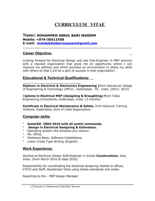 CURRICULUM VITAE
Name: MOHAMMED ABDUL BARI WASEEM
Mobile: +974-30511598
E-mail: mohdabdulbariwaseem@gmail.com
______________________________________________________________________________
Career Objective:
Looking forward for Electrical Design and site Sub-Engineer in MEP services
with a reputed organization that gives me an opportunity where I can
improve my abilities and which provides an environment to share my skills
with others so that I will be a part of success in that organization.
Educational & Technical Qualifications:
Diploma in Electrical & Electronics Engineering (from Samskruti college
of Engineering & Technology (JNTU) , Hyderabad, TS, India. (2012- 2015)
Diploma in Electrical MEP (designing & Draughting) from Taiba
Engineering Consultants, Hyderabad, India. (3 months)
Certificate in Electrical Maintenance & Safety, from Advance Training
institute, Hyderabad, Govt of India Organization.
Computer skills:
* AutoCAD 2004-2016 with all useful commands.
* Design in Electrical Designing & Estimation.
* Operating System like windows any version.
* Ms. Office.
* Hardware Basic, Software Installations.
* Lower Grade Type Writing (English).
Work Experience:
Worked as Electrical Design SUB-Engineer in Sneha Constructions, Hyd,
India. (from March 2016 to Sept 2016)
Responsibility for coordinating the electrical designing related to offices,
CTO’S and Staff, Residential Villas using Indian standards and codes.
Reporting to the – MEP design Manager
1 Resume of Mohammed Abdul Bari Waseem
 