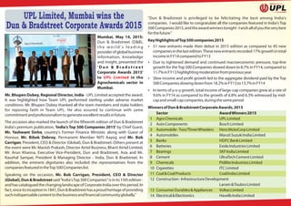 Mumbai, May 14, 2015:
Dun & Bradstreet (D&B),
t h e w o r l d ' s l e a d i n g
providerofglobalbusiness
information, knowledge
and insight, presented the
' D u n & B r a d s t r e e t
Corporate Awards 2015'
to in theUPL Limited
Agrochemicals sector in
Mumbai.
Mr. Bhupen Dubey, Regional Director, India - UPL Limited accepted the award.
It was highlighted how Team UPL performed sterling under adverse market
conditions. Mr. Bhupen Dubey thanked all the team members and stake holders
for reposing faith in Team UPL. He also assured to continue with same
commitmentandprofessionalismtogenerateexcellentresultsinfuture.
The occasion also marked the launch of the fteenth edition of Dun & Bradstreet
India's premium publication, 'India's Top 500 Companies 2015' by Chief Guest,
Mr. Yashwant Sinha, country's Former Finance Minister, along with Guest of
Honour, Mr. Bibek Debroy, Permanent Member NITI Aayog and Mr. Bob
Carrigan, President, CEO & Director (Global), Dun & Bradstreet. Others present at
the event were Mr. Manish Prakash, Director Airtel Business, Bharti Airtel Limited,
Mr. Arun Khanna, Executive Vice-President, Dun and Bradstreet, Asia and Mr.
Kaushal Sampat, President & Managing Director - India, Dun & Bradstreet. In
addition, the eminent dignitaries also included the representatives from the
companiesfeaturedintheTop500Companieslist.
Speaking on the occasion, Mr. Bob Carrigan, President, CEO & Director
(Global),Dun&Bradstreetsaid"India'sTop500Companies"isinits15thedition-
andhascataloguedthechanginglandscapeofCorporateIndiaoverthisperiod.In
fact,sinceitsinceptionin1841,Dun&Bradstreethasaproudheritageofproviding
suchindispensablecontenttothebusinessand nancialcommunityglobally."
"Dun & Bradstreet is privileged to be felicitating the best among India's
companies. I would like to congratulate all the companies featured in India's Top
500Companies2015,andtheawardwinnerstonight-Iwishallofyoutheverybest
forthefuture."
KeyHighlightsofTop500companies2015
 51 new entrants made their debut in 2015 edition as compared to 45 new
companiesinthelastedition.Thesenewentrantsrecorded17%growthintotal
incomeinFY14comparedtoFY13
 Due to tightened demand and continued macroeconomic pressure, top-line
growth for theTop 500 Companies slowed down to 8.7% in FY14, compared to
11.7%inFY13highlightingmoderationfrompreviousyear
 Slow income and pro t growth led to the aggregate dividend paid by the Top
500Companiesslowingdownfrom18.2%inFY13to13.7%inFY14
 In terms of y-o-y growth, total income of large-cap companies grew at a rate of
9.6% in FY14 as compared to the growth of 6.8% and 6.3% witnessed by mid-
capandsmall-capcompanies,duringthesameperiod
WinnersofDun&BradstreetCorporateAwards,2015
Sector AwardWinners2015
1 AgroChemicals UPLLimited
2 AutoComponents BoschLimited
3 Automobile-Two/ThreeWheelers HeroMotoCorpLimited
4 Automobiles MarutiSuzukiIndiaLimited
5 Banks HDFCBankLimited
6 Batteries ExideIndustriesLimited
7 Bearings SKFIndiaLimited
8 Cement UltraTechCementLimited
9 Chemicals PidiliteIndustriesLimited
10 Cigarettes ITCLimited
11 Coal&CoalProducts CoalIndiaLimited
12 Construction-InfrastructureDevelopment
Larsen&ToubroLimited
13 ConsumerDurables&Appliances VoltasLimited
14 Electrical&Electronics HavellsIndiaLimited
UPL Limited, Mumbai wins the
Dun & Bradstreet Corporate Awards 2015
 