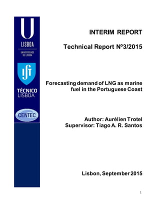 1
INTERIM REPORT
Technical Report Nº3/2015
Forecasting demand of LNG as marine
fuel in the Portuguese Coast
Author: Aurélien Trotel
Supervisor: Tiago A. R. Santos
Lisbon, September 2015
 