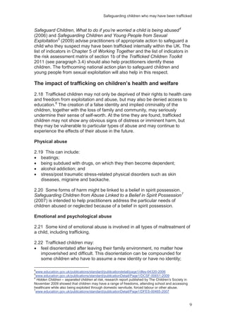 Safeguarding children who may have been trafficked
9
Safeguard Children, What to do if you’re worried a child is being abused4
(2006) and Safeguarding Children and Young People from Sexual
Exploitation5
(2009) advise practitioners of appropriate action to safeguard a
child who they suspect may have been trafficked internally within the UK. The
list of indicators in Chapter 5 of Working Together and the list of indicators in
the risk assessment matrix of section 1b of the Trafficked Children Toolkit
2011 (see paragraph 3.4) should also help practitioners identify these
children. The forthcoming national action plan to safeguard children and
young people from sexual exploitation will also help in this respect.
The impact of trafficking on children’s health and welfare
2.18 Trafficked children may not only be deprived of their rights to health care
and freedom from exploitation and abuse, but may also be denied access to
education.6
The creation of a false identity and implied criminality of the
children, together with the loss of family and community, may seriously
undermine their sense of self-worth. At the time they are found, trafficked
children may not show any obvious signs of distress or imminent harm, but
they may be vulnerable to particular types of abuse and may continue to
experience the effects of their abuse in the future.
Physical abuse
2.19 This can include:
beatings;
being subdued with drugs, on which they then become dependent;
alcohol addiction; and
stress/post traumatic stress-related physical disorders such as skin
diseases, migraine and backache.
2.20 Some forms of harm might be linked to a belief in spirit possession.
Safeguarding Children from Abuse Linked to a Belief in Spirit Possession7
(2007) is intended to help practitioners address the particular needs of
children abused or neglected because of a belief in spirit possession.
Emotional and psychological abuse
2.21 Some kind of emotional abuse is involved in all types of maltreatment of
a child, including trafficking.
2.22 Trafficked children may:
feel disorientated after leaving their family environment, no matter how
impoverished and difficult. This disorientation can be compounded for
some children who have to assume a new identity or have no identity;
4
www.education.gov.uk/publications/standard/publicationdetail/page1/dfes-04320-2006
5
www.education.gov.uk/publications/standard/publicationDetail/Page1/DCSF-00651-2009
6
Hidden Children – separated children at risk, research report published by The Children’s Society in
November 2009 showed that children may have a range of freedoms, attending school and accessing
healthcare while also being exploited through domestic servitude, forced labour or other abuse.
7
www.education.gov.uk/publications/standard/publicationDetail/Page1/DFES-00465-2007
 