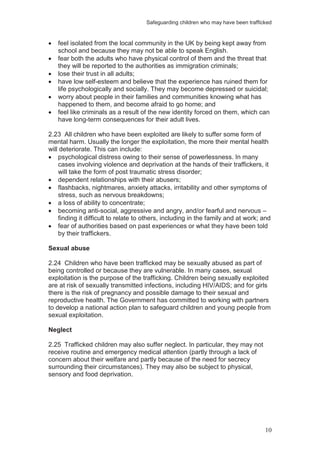 Safeguarding children who may have been trafficked
10
feel isolated from the local community in the UK by being kept away from
school and because they may not be able to speak English.
fear both the adults who have physical control of them and the threat that
they will be reported to the authorities as immigration criminals;
lose their trust in all adults;
have low self-esteem and believe that the experience has ruined them for
life psychologically and socially. They may become depressed or suicidal;
worry about people in their families and communities knowing what has
happened to them, and become afraid to go home; and
feel like criminals as a result of the new identity forced on them, which can
have long-term consequences for their adult lives.
2.23 All children who have been exploited are likely to suffer some form of
mental harm. Usually the longer the exploitation, the more their mental health
will deteriorate. This can include:
psychological distress owing to their sense of powerlessness. In many
cases involving violence and deprivation at the hands of their traffickers, it
will take the form of post traumatic stress disorder;
dependent relationships with their abusers;
flashbacks, nightmares, anxiety attacks, irritability and other symptoms of
stress, such as nervous breakdowns;
a loss of ability to concentrate;
becoming anti-social, aggressive and angry, and/or fearful and nervous –
finding it difficult to relate to others, including in the family and at work; and
fear of authorities based on past experiences or what they have been told
by their traffickers.
Sexual abuse
2.24 Children who have been trafficked may be sexually abused as part of
being controlled or because they are vulnerable. In many cases, sexual
exploitation is the purpose of the trafficking. Children being sexually exploited
are at risk of sexually transmitted infections, including HIV/AIDS; and for girls
there is the risk of pregnancy and possible damage to their sexual and
reproductive health. The Government has committed to working with partners
to develop a national action plan to safeguard children and young people from
sexual exploitation.
Neglect
2.25 Trafficked children may also suffer neglect. In particular, they may not
receive routine and emergency medical attention (partly through a lack of
concern about their welfare and partly because of the need for secrecy
surrounding their circumstances). They may also be subject to physical,
sensory and food deprivation.
 