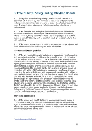 Safeguarding children who may have been trafficked
11
3: Role of Local Safeguarding Children Boards
3.1 The objective of Local Safeguarding Children Boards (LSCBs) is to
coordinate what is done by their members to safeguard and promote the
welfare of children in their local area and to ensure the effectiveness of that
work. That can include addressing trafficking as well as other forms of
maltreatment.
3.2 LSCBs can work with a range of agencies to coordinate preventative
measures and consider trafficking as part of the local needs assessment,
where necessary taking action to address it as an explicit part of the LSCB
business plan. LSCBs may wish to establish a sub-group specifically to deal
with trafficking.
3.3 LSCBs should ensure that local training programmes for practitioners and
other professionals cover trafficking issues as appropriate.
Development of local protocols
3.4 LSCBs are required to develop policies and procedures for safeguarding
and promoting the welfare of children in the area of the authority, including
policies and procedures in relation to the action to be taken where there are
concerns about a child’s safety or welfare. It may mean developing local inter-
agency protocols to guide action where there are concerns that a child has
been trafficked, including sharing concerns about a child’s safety and the
recording of cases. The protocols can be part of, and in any case should be
consistent with, wider LSCB policies and procedures for safeguarding and
promoting the welfare of children, with procedures for working with children in
need and with relevant aspects of youth offending protocols. The identification
of a child who has been trafficked, or is at risk of being trafficked, should
always trigger the agreed local child protection procedures to ensure the
child’s safety and welfare, and to enable the police to gather evidence about
abusers and coercers. LSCBs may also wish to use the Trafficked Children
Toolkit8
, developed by the London Safeguarding Children Board, to help raise
awareness of this issue among local authorities and refer to the London
Safeguarding Trafficked Children Guidance (supplementary guidance to the
London Child Protection procedures, 4th
edition 2011).
Trafficking coordinators
3.5 LSCBs should also identify trafficking coordinators who can ensure a
coordinated campaign of information-sharing to support the safeguarding
agenda between local authorities, police and the NRM Competent Authorities
to ensure a full picture is provided on child NRM referrals and secure the best
safeguarding outcome for the child.
8
www.londonscb.gov.uk/trafficking/
 