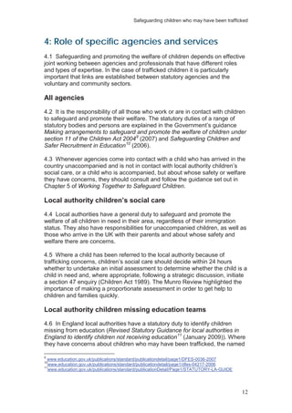 Safeguarding children who may have been trafficked
12
4: Role of specific agencies and services
4.1 Safeguarding and promoting the welfare of children depends on effective
joint working between agencies and professionals that have different roles
and types of expertise. In the case of trafficked children it is particularly
important that links are established between statutory agencies and the
voluntary and community sectors.
All agencies
4.2 It is the responsibility of all those who work or are in contact with children
to safeguard and promote their welfare. The statutory duties of a range of
statutory bodies and persons are explained in the Government’s guidance
Making arrangements to safeguard and promote the welfare of children under
section 11 of the Children Act 20049
(2007) and Safeguarding Children and
Safer Recruitment in Education10
(2006).
4.3 Whenever agencies come into contact with a child who has arrived in the
country unaccompanied and is not in contact with local authority children’s
social care, or a child who is accompanied, but about whose safety or welfare
they have concerns, they should consult and follow the guidance set out in
Chapter 5 of Working Together to Safeguard Children.
Local authority children’s social care
4.4 Local authorities have a general duty to safeguard and promote the
welfare of all children in need in their area, regardless of their immigration
status. They also have responsibilities for unaccompanied children, as well as
those who arrive in the UK with their parents and about whose safety and
welfare there are concerns.
4.5 Where a child has been referred to the local authority because of
trafficking concerns, children’s social care should decide within 24 hours
whether to undertake an initial assessment to determine whether the child is a
child in need and, where appropriate, following a strategic discussion, initiate
a section 47 enquiry (Children Act 1989). The Munro Review highlighted the
importance of making a proportionate assessment in order to get help to
children and families quickly.
Local authority children missing education teams
4.6 In England local authorities have a statutory duty to identify children
missing from education (Revised Statutory Guidance for local authorities in
England to identify children not receiving education11
9
(January 2009)). Where
they have concerns about children who may have been trafficked, the named
www.education.gov.uk/publications/standard/publicationdetail/page1/DFES-0036-2007
10
www.education.gov.uk/publications/standard/publicationdetail/page1/dfes-04217-2006
11
www.education.gov.uk/publications/standard/publicationDetail/Page1/STATUTORY-LA-GUIDE
 