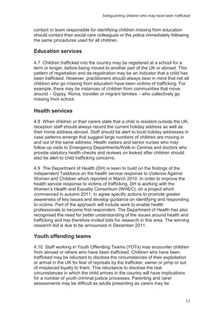 Safeguarding children who may have been trafficked
13
contact or team responsible for identifying children missing from education
should contact their social care colleagues or the police immediately following
the same procedures used for all children.
Education services
4.7 Children trafficked into the country may be registered at a school for a
term or longer, before being moved to another part of the UK or abroad. This
pattern of registration and de-registration may be an indicator that a child has
been trafficked. However, practitioners should always bear in mind that not all
children who go missing from education have been victims of trafficking. For
example, there may be instances of children from communities that move
around – Gypsy, Roma, traveller or migrant families – who collectively go
missing from school.
Health services
4.8 When children or their carers state that a child is resident outside the UK,
reception staff should always record the current holiday address as well as
their home address abroad. Staff should be alert to local holiday addresses in
case patterns emerge that suggest large numbers of children are moving in
and out of the same address. Health visitors and senior nurses who may
follow up visits to Emergency Departments/Walk-in Centres and doctors who
provide statutory health checks and reviews on looked after children should
also be alert to child trafficking concerns.
4.9 The Department of Health (DH) is keen to build on the findings of the
independent Taskforce on the health service response to Violence Against
Women and Children which reported in March 2010. In order to improve the
health service response to victims of trafficking, DH is working with the
Women’s Health and Equality Consortium (WHEC), on a project which
commenced in autumn 2011, to agree specific actions to promote greater
awareness of key issues and develop guidance on identifying and responding
to victims. Part of the approach will include work to enable health
professionals to become first responders. The Department of Health has also
recognised the need for better understanding of the issues around health and
trafficking and has therefore invited bids for research in this area. The winning
research bid is due to be announced in December 2011.
Youth offending teams
4.10 Staff working in Youth Offending Teams (YOTs) may encounter children
from abroad or others who have been trafficked. Children who have been
trafficked may be reluctant to disclose the circumstances of their exploitation
or arrival in the UK for fear of reprisals by the trafficker, owner or pimp or out
of misplaced loyalty to them. This reluctance to disclose the real
circumstances in which the child arrives in the country will have implications
for a number of youth criminal justice processes. Parenting and carer
assessments may be difficult as adults presenting as carers may be
 