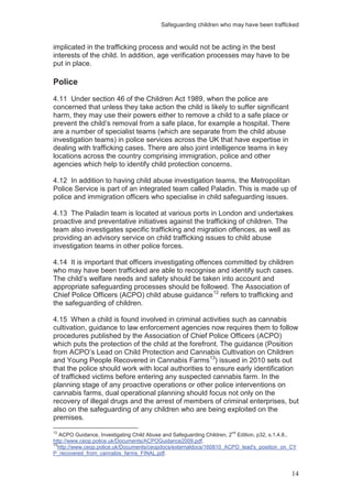 Safeguarding children who may have been trafficked
14
implicated in the trafficking process and would not be acting in the best
interests of the child. In addition, age verification processes may have to be
put in place.
Police
4.11 Under section 46 of the Children Act 1989, when the police are
concerned that unless they take action the child is likely to suffer significant
harm, they may use their powers either to remove a child to a safe place or
prevent the child’s removal from a safe place, for example a hospital. There
are a number of specialist teams (which are separate from the child abuse
investigation teams) in police services across the UK that have expertise in
dealing with trafficking cases. There are also joint intelligence teams in key
locations across the country comprising immigration, police and other
agencies which help to identify child protection concerns.
4.12 In addition to having child abuse investigation teams, the Metropolitan
Police Service is part of an integrated team called Paladin. This is made up of
police and immigration officers who specialise in child safeguarding issues.
4.13 The Paladin team is located at various ports in London and undertakes
proactive and preventative initiatives against the trafficking of children. The
team also investigates specific trafficking and migration offences, as well as
providing an advisory service on child trafficking issues to child abuse
investigation teams in other police forces.
4.14 It is important that officers investigating offences committed by children
who may have been trafficked are able to recognise and identify such cases.
The child’s welfare needs and safety should be taken into account and
appropriate safeguarding processes should be followed. The Association of
Chief Police Officers (ACPO) child abuse guidance12
refers to trafficking and
the safeguarding of children.
4.15 When a child is found involved in criminal activities such as cannabis
cultivation, guidance to law enforcement agencies now requires them to follow
procedures published by the Association of Chief Police Officers (ACPO)
which puts the protection of the child at the forefront. The guidance (Position
from ACPO’s Lead on Child Protection and Cannabis Cultivation on Children
and Young People Recovered in Cannabis Farms13
12
ACPO Guidance, Investigating Child Abuse and Safeguarding Children, 2
nd
Edition, p32, s.1.4.8.,
) issued in 2010 sets out
that the police should work with local authorities to ensure early identification
of trafficked victims before entering any suspected cannabis farm. In the
planning stage of any proactive operations or other police interventions on
cannabis farms, dual operational planning should focus not only on the
recovery of illegal drugs and the arrest of members of criminal enterprises, but
also on the safeguarding of any children who are being exploited on the
premises.
http://www.ceop.police.uk/Documents/ACPOGuidance2009.pdf.
13
http://www.ceop.police.uk/Documents/ceopdocs/externaldocs/160810_ACPO_lead's_position_on_CY
P_recovered_from_cannabis_farms_FINAL.pdf.
 