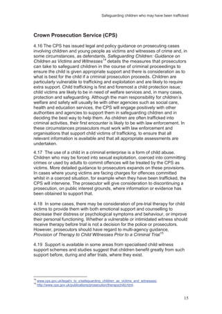Safeguarding children who may have been trafficked
15
Crown Prosecution Service (CPS)
4.16 The CPS has issued legal and policy guidance on prosecuting cases
involving children and young people as victims and witnesses of crime and, in
some circumstances, as defendants. Safeguarding Children: Guidance on
Children as Victims and Witnesses14
4.17 The use of a child in a criminal enterprise is a form of child abuse.
Children who may be forced into sexual exploitation, coerced into committing
crimes or used by adults to commit offences will be treated by the CPS as
victims. More detailed guidance to prosecutors expands on these provisions.
In cases where young victims are facing charges for offences committed
whilst in a coerced situation, for example when they have been trafficked, the
CPS will intervene. The prosecutor will give consideration to discontinuing a
prosecution, on public interest grounds, where information or evidence has
been obtained to support that.
details the measures that prosecutors
can take to safeguard children in the course of criminal proceedings to
ensure the child is given appropriate support and there is consideration as to
what is best for the child if a criminal prosecution proceeds. Children are
particularly vulnerable to trafficking and exploitation and are likely to require
extra support. Child trafficking is first and foremost a child protection issue;
child victims are likely to be in need of welfare services and, in many cases,
protection and safeguarding. Although the main responsibility for children’s
welfare and safety will usually lie with other agencies such as social care,
health and education services, the CPS will engage positively with other
authorities and agencies to support them in safeguarding children and in
deciding the best way to help them. As children are often trafficked into
criminal activities, their first encounter is likely to be with law enforcement. In
these circumstances prosecutors must work with law enforcement and
organisations that support child victims of trafficking, to ensure that all
relevant information is available and that all appropriate assessments are
undertaken.
4.18 In some cases, there may be consideration of pre-trial therapy for child
victims to provide them with both emotional support and counselling to
decrease their distress or psychological symptoms and behaviour, or improve
their personal functioning. Whether a vulnerable or intimidated witness should
receive therapy before trial is not a decision for the police or prosecutors.
However, prosecutors should have regard to multi-agency guidance,
Provision of Therapy to Child Witnesses Prior to a Criminal Trial15
4.19 Support is available in some areas from specialised child witness
support schemes and studies suggest that children benefit greatly from such
support before, during and after trials, where they exist.
14
www.cps.gov.uk/legal/v_to_z/safeguarding_children_as_victims_and_witnesses/.
15
http://www.cps.gov.uk/publications/prosecution/therapychild.html.
 