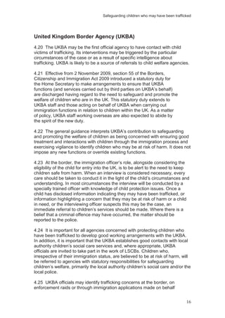 Safeguarding children who may have been trafficked
16
United Kingdom Border Agency (UKBA)
4.20 The UKBA may be the first official agency to have contact with child
victims of trafficking. Its interventions may be triggered by the particular
circumstances of the case or as a result of specific intelligence about
trafficking. UKBA is likely to be a source of referrals to child welfare agencies.
4.21 Effective from 2 November 2009, section 55 of the Borders,
Citizenship and Immigration Act 2009 introduced a statutory duty for
the Home Secretary to make arrangements to ensure that UKBA
functions (and services carried out by third parties on UKBA’s behalf)
are discharged having regard to the need to safeguard and promote the
welfare of children who are in the UK. This statutory duty extends to
UKBA staff and those acting on behalf of UKBA when carrying out
immigration functions in relation to children within the UK. As a matter
of policy, UKBA staff working overseas are also expected to abide by
the spirit of the new duty.
4.22 The general guidance interprets UKBA’s contribution to safeguarding
and promoting the welfare of children as being concerned with ensuring good
treatment and interactions with children through the immigration process and
exercising vigilance to identify children who may be at risk of harm. It does not
impose any new functions or override existing functions.
4.23 At the border, the immigration officer’s role, alongside considering the
eligibility of the child for entry into the UK, is to be alert to the need to keep
children safe from harm. When an interview is considered necessary, every
care should be taken to conduct it in the light of the child’s circumstances and
understanding. In most circumstances the interview will be conducted by a
specially trained officer with knowledge of child protection issues. Once a
child has disclosed information indicating they may have been trafficked, or
information highlighting a concern that they may be at risk of harm or a child
in need, or the interviewing officer suspects this may be the case, an
immediate referral to children’s services should be made. Where there is a
belief that a criminal offence may have occurred, the matter should be
reported to the police.
4.24 It is important for all agencies concerned with protecting children who
have been trafficked to develop good working arrangements with the UKBA.
In addition, it is important that the UKBA establishes good contacts with local
authority children’s social care services and, where appropriate, UKBA
officials are invited to take part in the work of LSCBs. Children who,
irrespective of their immigration status, are believed to be at risk of harm, will
be referred to agencies with statutory responsibilities for safeguarding
children’s welfare, primarily the local authority children’s social care and/or the
local police.
4.25 UKBA officials may identify trafficking concerns at the border, on
enforcement raids or through immigration applications made on behalf
 
