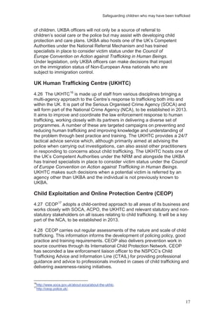 Safeguarding children who may have been trafficked
17
of children. UKBA officers will not only be a source of referral to
children’s social care or the police but may assist with developing child
protection and care plans. UKBA also hosts one of the UK’s Competent
Authorities under the National Referral Mechanism and has trained
specialists in place to consider victim status under the Council of
Europe Convention on Action against Trafficking in Human Beings.
Under legislation, only UKBA officers can make decisions that impact
on the immigration status of Non-European Area nationals who are
subject to immigration control.
UK Human Trafficking Centre (UKHTC)
4.26 The UKHTC16
It aims to improve and coordinate the law enforcement response to human
trafficking, working closely with its partners in delivering a diverse set of
programmes. A number of these are targeted campaigns on preventing and
reducing human trafficking and improving knowledge and understanding of
the problem through best practice and training. The UKHTC provides a 24/7
tactical advice service which, although primarily aimed at advising the
police when carrying out investigations, can also assist other practitioners
in responding to concerns about child trafficking. The UKHTC hosts one of
the UK’s Competent Authorities under the NRM and alongside the UKBA
has trained specialists in place to consider victim status under the Council
of Europe Convention on Action against Trafficking in Human Beings.
UKHTC makes such decisions when a potential victim is referred by an
agency other than UKBA and the individual is not previously known to
UKBA.
is made up of staff from various disciplines bringing a
multi-agency approach to the Centre’s response to trafficking both into and
within the UK. It is part of the Serious Organised Crime Agency (SOCA) and
will form part of the National Crime Agency (NCA), to be established in 2013.
Child Exploitation and Online Protection Centre (CEOP)
4.27 CEOP17
adopts a child-centred approach to all areas of its business and
works closely with SOCA, ACPO, the UKHTC and relevant statutory and non-
statutory stakeholders on all issues relating to child trafficking. It will be a key
part of the NCA, to be established in 2013.
4.28 CEOP carries out regular assessments of the nature and scale of child
trafficking. This information informs the development of policing policy, good
practice and training requirements. CEOP also delivers prevention work in
source countries through its International Child Protection Network. CEOP
has seconded a law enforcement liaison officer to the NSPCC’s Child
Trafficking Advice and Information Line (CTAIL) for providing professional
guidance and advice to professionals involved in cases of child trafficking and
delivering awareness-raising initiatives.
16
http://www.soca.gov.uk/about-soca/about-the-ukhtc.
17
http://ceop.police.uk/.
 