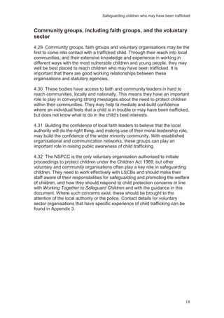 Safeguarding children who may have been trafficked
18
Community groups, including faith groups, and the voluntary
sector
4.29 Community groups, faith groups and voluntary organisations may be the
first to come into contact with a trafficked child. Through their reach into local
communities, and their extensive knowledge and experience in working in
different ways with the most vulnerable children and young people, they may
well be best placed to reach children who may have been trafficked. It is
important that there are good working relationships between these
organisations and statutory agencies.
4.30 These bodies have access to faith and community leaders in hard to
reach communities, locally and nationally. This means they have an important
role to play in conveying strong messages about the need to protect children
within their communities. They may help to mediate and build confidence
where an individual feels that a child is in trouble or may have been trafficked,
but does not know what to do in the child’s best interests.
4.31 Building the confidence of local faith leaders to believe that the local
authority will do the right thing, and making use of their moral leadership role,
may build the confidence of the wider minority community. With established
organisational and communication networks, these groups can play an
important role in raising public awareness of child trafficking.
4.32 The NSPCC is the only voluntary organisation authorised to initiate
proceedings to protect children under the Children Act 1989, but other
voluntary and community organisations often play a key role in safeguarding
children. They need to work effectively with LSCBs and should make their
staff aware of their responsibilities for safeguarding and promoting the welfare
of children, and how they should respond to child protection concerns in line
with Working Together to Safeguard Children and with the guidance in this
document. Where such concerns exist, these should be brought to the
attention of the local authority or the police. Contact details for voluntary
sector organisations that have specific experience of child trafficking can be
found in Appendix 3.
 