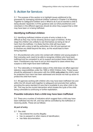 Safeguarding children who may have been trafficked
19
5: Action for Services
5.1 The purpose of this section is to highlight issues additional to the
processes for managing individual children outlined in Chapter 5 of Working
Together to Safeguard Children and in What to do if you’re worried a child is
being abused. Appendix 2 of this guidance sets out what practitioners and
volunteers in the different agencies should do when they suspect that a child
may have been or is being trafficked.
Identifying trafficked children
5.2 Identifying trafficked children at ports of entry is likely to be
difficult as they may not be showing obvious signs of distress. At this
stage the children are unlikely to see themselves as being at risk of
harm from the trafficker. It is likely that the child will have been
coached with a story to tell the authorities in the UK and warned not
to disclose any detail beyond the story, as this would lead to them
being deported.
5.3 All practitioners who come into contact with children and young people in
their everyday work need to be able to recognise children who have been
trafficked and be competent to act to support and protect these children from
harm. Practitioners may have to act on and respond to cases where they
suspect a child might have been trafficked.
5.4 The nationality or immigration status of the child does not affect agencies’
statutory responsibilities under the 1989 or 2004 Children Acts. These issues
should be addressed in discussion with the UKBA only when the child’s need
for protection from harm has been addressed and should not hold up action to
protect the child from harm.
5.5 All agencies working with children who may have been trafficked into and
within the UK should work together to safeguard and promote their welfare,
providing the same standard of care that is available to any other child in the
UK. This may be the crucial intervention which breaks the cycle of the child
being vulnerable to continuing or further exploitation.
Possible indicators that a child may have been trafficked
5.6 There are a number of indicators which suggest that a child may have
been trafficked into the UK, and may still be controlled by the traffickers or
receiving adults. These are as follows:
At port of entry
5.7 The child:
has entered the country illegally;
has no passport or other means of identification;
has false documentation;
 