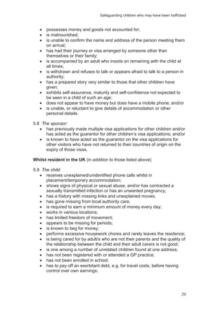 Safeguarding children who may have been trafficked
20
possesses money and goods not accounted for;
is malnourished;
is unable to confirm the name and address of the person meeting them
on arrival;
has had their journey or visa arranged by someone other than
themselves or their family;
is accompanied by an adult who insists on remaining with the child at
all times;
is withdrawn and refuses to talk or appears afraid to talk to a person in
authority;
has a prepared story very similar to those that other children have
given;
exhibits self-assurance, maturity and self-confidence not expected to
be seen in a child of such an age;
does not appear to have money but does have a mobile phone; and/or
is unable, or reluctant to give details of accommodation or other
personal details.
5.8 The sponsor:
has previously made multiple visa applications for other children and/or
has acted as the guarantor for other children’s visa applications; and/or
is known to have acted as the guarantor on the visa applications for
other visitors who have not returned to their countries of origin on the
expiry of those visas.
Whilst resident in the UK (in addition to those listed above)
5.9 The child:
receives unexplained/unidentified phone calls whilst in
placement/temporary accommodation;
shows signs of physical or sexual abuse, and/or has contracted a
sexually transmitted infection or has an unwanted pregnancy;
has a history with missing links and unexplained moves;
has gone missing from local authority care;
is required to earn a minimum amount of money every day;
works in various locations;
has limited freedom of movement;
appears to be missing for periods;
is known to beg for money;
performs excessive housework chores and rarely leaves the residence;
is being cared for by adult/s who are not their parents and the quality of
the relationship between the child and their adult carers is not good;
is one among a number of unrelated children found at one address;
has not been registered with or attended a GP practice;
has not been enrolled in school;
has to pay off an exorbitant debt, e.g. for travel costs, before having
control over own earnings;
 