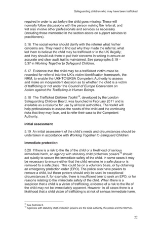 Safeguarding children who may have been trafficked
22
required in order to act before the child goes missing. These will
normally follow discussions with the person making the referral, and
will also involve other professionals and services as necessary
(including those mentioned in the section above on support services to
practitioners).
5.16 The social worker should clarify with the referrer what his/her
concerns are. They need to find out why they made the referral, what
led them to believe the child may be trafficked or in the UK illegally;
and they should ask them to put their concerns in writing to ensure an
accurate and clear audit trail is maintained. See paragraphs 5.19 –
5.37 in Working Together to Safeguard Children.
5.17 Evidence that the child may be a trafficked victim must be
recorded for referral into the UK’s victim identification framework, the
NRM, to enable the UKHTC/UKBA Competent Authority to assess
and make an independent decision as to whether the child is a victim
of trafficking or not under the Council of Europe Convention on
Action against the Trafficking in Human Beings.
5.18 The Trafficked Children Toolkit18
, developed by the London
Safeguarding Children Board, was launched in February 2011 and is
available as a resource for use by all local authorities. The toolkit will
help professionals to assess the needs of the child and the continuing
risks that they may face, and to refer their case to the Competent
Authority.
Initial assessment
5.19 An initial assessment of the child’s needs and circumstances should be
undertaken in accordance with Working Together to Safeguard Children.
Immediate protection
5.20 If there is a risk to the life of the child or a likelihood of serious
immediate harm, an agency with statutory child protection powers19
should
act quickly to secure the immediate safety of the child. In some cases it may
be necessary to ensure either that the child remains in a safe place or is
removed to a safe place. This could be on a voluntary basis, or by obtaining
an emergency protection order (EPO). The police also have powers to
remove a child, but these powers should only be used in exceptional
circumstances if, for example, there is insufficient time to seek an EPO, or for
reasons relating to the immediate safety of the child. When there is a
suspicion that a child is a victim of trafficking, evidence of a risk to the life of
the child may not be immediately apparent. However, in all cases there is a
likelihood that a child victim of trafficking is at risk of serious immediate harm.
18
See footnote 8.
19
Agencies with statutory child protection powers are the local authority, the police and the NSPCC.
 