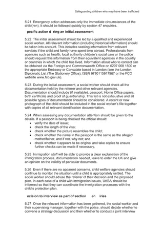 Safeguarding children who may have been trafficked
5.21 Emergency action addresses only the immediate circumstances of the
child(ren). It should be followed quickly by section 47 enquiries.
pecific action d ring an initial assessment
5.22 The initial assessment should be led by a qualified and experienced
social worker. All relevant information (including historical information) should
be taken into account. This includes seeking information from relevant
services if the child and family have spent time abroad. Professionals from
agencies such as health, local authority children’s social care or the police
should request this information from their equivalent agencies in the country
or countries in which the child has lived. Information about who to contact can
be obtained via the Foreign and Commonwealth Office on 0207 008 1500 or
the appropriate Embassy or Consulate based in London (see the London
Diplomatic List (The Stationery Office), ISBN 9780115917967 or the FCO
website www.fco.gov.uk).
5.23 During the initial assessment, a social worker should check all the
documentation held by the referrer and other relevant agencies.
Documentation should include (if available), passport, Home Office papers,
birth certificate and proof of guardianship. This list is not exhaustive and all
possible types of documentation should be considered. A recent or new
photograph of the child should be included in the social worker’s file together
with copies of all relevant identification documentation.
5.24 When assessing any documentation attention should be given to the
details. If a passport is being checked the official should:
verify the date of issue;
check the length of the visa;
check whether the picture resembles the child;
check whether the name in the passport is the same as the alleged
mother/father, and if not, why not; and
check whether it appears to be original and take copies to ensure
further checks can be made if necessary.
5.25 Immigration staff will be able to provide a clear explanation of the
immigration process, documentation needed, leave to enter the UK and give
an opinion on the validity of particular documents.
5.26 Even if there are no apparent concerns, child welfare agencies should
continue to monitor the situation until a child is appropriately settled. The
social worker should advise the referrer of their decision and the proposed
plan. In each case of a child with immigration issues, UKBA should be
informed so that they can coordinate the immigration processes with the
child’s protection plan.
ecision to interview as part of section en iries
5.27 Once the relevant information has been gathered, the social worker and
their supervising manager, together with the police, should decide whether to
convene a strategy discussion and then whether to conduct a joint interview
 