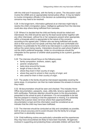 Safeguarding children who may have been trafficked
24
with the child and if necessary, with the family or carers. The discussion could
involve the UKBA and an appropriately trained police officer. It may be helpful
to involve immigration officials in this decision as outstanding immigration
concerns may need to be resolved.
5.28 In the longer-term, information gathered at an interview might help to
resolve the child’s immigration status. Intelligence gathered from the interview
could also stop others being trafficked from overseas.
5.29 Where it is decided that the child and family should be visited and
interviewed, the child should be seen by the lead social worker together with
any other interviewer, without his or her caregivers present when appropriate,
within a timescale which is appropriate to the nature of the concerns,
according to the agreed plan. Children who are being trafficked will usually
stick to their account and not speak until they feel safe and comfortable and
therefore it is preferable for the child to be interviewed in a safe environment,
without the carers being nearby. Interpreters should be used where English is
not the child’s preferred language. Under no circumstances should the
interpreter be the sponsor or another adult purporting to be a parent, guardian
or relative.
5.30 The interview should focus on the following areas:
family composition, brothers, sisters, ages;
parents’ employment;
tasks done around the house;
length of time in the UK;
where they lived in their country of origin;
where they went to school in their country of origin; and
who cared for them in their country of origin.
5.31 The adults in the family should be interviewed separately covering the
same areas. A comparison can then be made between the answers to ensure
they match.
5.32 All documentation should be seen and checked. This includes Home
Office documentation, passports, visas, utility bills, tenancy agreements, and
birth certificates. Particular attention should be given to the documentation
presented to the school at point of admission. It is not acceptable to be told
that the passport is missing or that the paperwork is missing. It is extremely
unlikely that a person does not know where their paperwork/official
documentation is kept and this information could be considered as an
indicator that the child may have been trafficked.
5.33 The interview should be conducted as fully and completely as possible,
both to ensure accuracy and to avoid intrusion into the family for a longer
period than is absolutely necessary.
5.34 Child trafficking victims are particularly vulnerable and the experiences
they may have encountered are likely to have been traumatic. All agencies
involved in supporting and protecting these vulnerable children will have their
 
