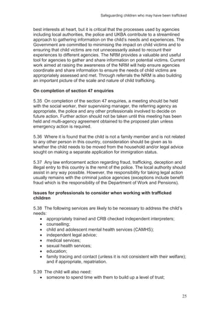 Safeguarding children who may have been trafficked
25
best interests at heart, but it is critical that the processes used by agencies
including local authorities, the police and UKBA contribute to a streamlined
approach to gathering information on the child’s needs and experiences. The
Government are committed to minimising the impact on child victims and to
ensuring that child victims are not unnecessarily asked to recount their
experiences to different agencies. The NRM provides a valuable and useful
tool for agencies to gather and share information on potential victims. Current
work aimed at raising the awareness of the NRM will help ensure agencies
coordinate and share information to ensure the needs of child victims are
appropriately assessed and met. Through referrals the NRM is also building
an important picture of the scale and nature of child trafficking.
On completion of section 47 enquiries
5.35 On completion of the section 47 enquiries, a meeting should be held
with the social worker, their supervising manager, the referring agency as
appropriate, the police and any other professionals involved to decide on
future action. Further action should not be taken until this meeting has been
held and multi-agency agreement obtained to the proposed plan unless
emergency action is required.
5.36 Where it is found that the child is not a family member and is not related
to any other person in this country, consideration should be given as to
whether the child needs to be moved from the household and/or legal advice
sought on making a separate application for immigration status.
5.37 Any law enforcement action regarding fraud, trafficking, deception and
illegal entry to this country is the remit of the police. The local authority should
assist in any way possible. However, the responsibility for taking legal action
usually remains with the criminal justice agencies (exceptions include benefit
fraud which is the responsibility of the Department of Work and Pensions).
Issues for professionals to consider when working with trafficked
children
5.38 The following services are likely to be necessary to address the child’s
needs:
appropriately trained and CRB checked independent interpreters;
counselling;
child and adolescent mental health services (CAMHS);
independent legal advice;
medical services;
sexual health services;
education;
family tracing and contact (unless it is not consistent with their welfare);
and if appropriate, repatriation.
5.39 The child will also need:
someone to spend time with them to build up a level of trust;
 