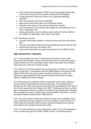 Safeguarding children who may have been trafficked
26
to be interviewed separately. Children and young people will usually
stick to their account and not speak until they feel comfortable;
a safe placement if they are victims of an organised trafficking
operation;
their whereabouts to be kept confidential;
legal advice about their rights and immigration status;
discretion and caution to be used in tracing their families;
a risk assessment to be made of the danger the child will face if he or
she is repatriated; and
where appropriate, accommodation under section 20 of the Children
Act 1989 or on application of an interim care order.
5.40 Practitioners should:
consider interviewing children in school as they may feel more able to
talk;
consider contacting children and young people by phone, email or text;
ensure that carers are not nearby; and
ensure that interpreters are agency approved and are CRB checked.
Age assessment / disputes
5.41 Young people may have no identifying information on them, their
documents may be false or they may have been told to lie about their age to
evade attention from the authorities. Some victims may claim to be children
when they are in fact over 18 years of age.
5.42 Where it is not clear whether the young person is a child (i.e. under 18
years of age) then, in accordance with the United Nations Convention of the
Rights of the Child, the young person should be treated as a child. This
approach is also adopted by the Council of Europe Convention on Action
against Trafficking in Human Beings.
5.43 Where there is uncertainty about a suspected victim’s age, children’s
services will be responsible for assessing their age. The local authority in
whose area the victim has been rescued will have responsibility for the care of
the child as required by the Children Act 1989. The process by which a child’s
age is assessed is known as a ‘Merton Compliant’ Age Assessment, following
the principles laid down in a 2003 case involving Merton Council (B v London
Borough of Merton (2003) EWHC 1689 (Admin).
5.44 The court should consider any evidence of age that is available, which
may include documentary evidence such as a passport, school records or a
Police National Computer (PNC) printout verified by fingerprints as well as
oral evidence from people who know the child.
5.45 For further reference on age assessment, refer to R (on the application
of A) v London Borough of Croydon (2009); R (M) v London Borough of
 