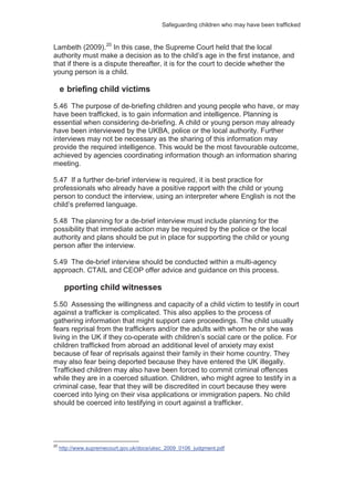Safeguarding children who may have been trafficked
Lambeth (2009).20
In this case, the Supreme Court held that the local
authority must make a decision as to the child’s age in the first instance, and
that if there is a dispute thereafter, it is for the court to decide whether the
young person is a child.
e briefing child victims
5.46 The purpose of de-briefing children and young people who have, or may
have been trafficked, is to gain information and intelligence. Planning is
essential when considering de-briefing. A child or young person may already
have been interviewed by the UKBA, police or the local authority. Further
interviews may not be necessary as the sharing of this information may
provide the required intelligence. This would be the most favourable outcome,
achieved by agencies coordinating information though an information sharing
meeting.
5.47 If a further de-brief interview is required, it is best practice for
professionals who already have a positive rapport with the child or young
person to conduct the interview, using an interpreter where English is not the
child’s preferred language.
5.48 The planning for a de-brief interview must include planning for the
possibility that immediate action may be required by the police or the local
authority and plans should be put in place for supporting the child or young
person after the interview.
5.49 The de-brief interview should be conducted within a multi-agency
approach. CTAIL and CEOP offer advice and guidance on this process.
pporting child witnesses
5.50 Assessing the willingness and capacity of a child victim to testify in court
against a trafficker is complicated. This also applies to the process of
gathering information that might support care proceedings. The child usually
fears reprisal from the traffickers and/or the adults with whom he or she was
living in the UK if they co-operate with children’s social care or the police. For
children trafficked from abroad an additional level of anxiety may exist
because of fear of reprisals against their family in their home country. They
may also fear being deported because they have entered the UK illegally.
Trafficked children may also have been forced to commit criminal offences
while they are in a coerced situation. Children, who might agree to testify in a
criminal case, fear that they will be discredited in court because they were
coerced into lying on their visa applications or immigration papers. No child
should be coerced into testifying in court against a trafficker.
20
http://www.supremecourt.gov.uk/docs/uksc_2009_0106_judgment.pdf
 