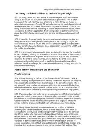 Safeguarding children who may have been trafficked
5.51 In many cases, and with advice from their lawyers, trafficked children
apply to the UKBA for asylum or for humanitarian protection. This is often
because of the high risk they face of coming to harm if they are forced to
return to their countries of origin. All such claims must be carefully considered.
Among the factors to consider if the child is deported is the risk of him or her
being re-trafficked with the possibility of further exploitation and abuse. When
considering the child’s application it will be important to gather information
about the child’s family, community and general conditions in the country of
origin.
5.52 If the child does not qualify for asylum or humanitarian protection, and
adequate reception arrangements are in place in the country of origin, the
child will usually have to return. The process of returning the child should be
handled sensitively and will require close cooperation between the UKBA and
the child’s social worker.
5.53 It is important that appropriate steps are taken to minimise the possibility
of the child going missing once a decision to return him or her to their country
of origin has been made. Equally, the social worker may be best placed to
reconcile the child to being returned, and in helping the child access the
assistance with reintegration which is available through voluntary return
schemes (which are always the preferred way of carrying out any return to the
child’s country of origin).
Partic larly v lnerable gro ps of children
Private fostering
5.54 Private fostering is defined in section 66 of the Children Act 1989. A
private fostering arrangement arises when a child under 16 years (or under 18
if disabled) is to reside for more than 28 days in the care of someone who is
not a parent, close relative, or someone with parental responsibility (a close
relative is defined as a grandparent, brother, sister, uncle or aunt whether of
the full blood or half blood or by marriage or civil partnership or step-parent).
5.55 Parents and private foster carers are required to notify the local authority
of a private fostering arrangement. A person who proposes to foster a child
privately must notify the appropriate local authority of the proposal at least six
weeks before the private fostering arrangement is to begin; or where the
private fostering arrangement is to begin within six weeks, immediately.
5.56 Many private fostering arrangements are not notified to the local
authority for a variety of reasons, not all of them associated with a risk of
serious harm. Identifying a child who is privately fostered is not the same as
identifying a child who has been trafficked. Nevertheless, some children in
private fostering may well have been trafficked, including on tourist visas and
with promises of education and good healthcare. They are vulnerable to being
exploited in domestic servitude, other forms of forced labour, or even to
sexual exploitation. It is difficult for practitioners to identify these children and,
therefore, to track their movements and hence monitor their welfare. The
et rning trafficked children to their co ntry of origin
 