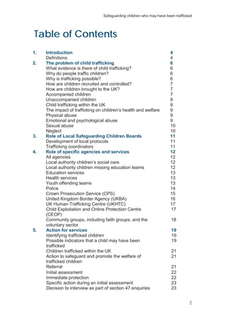 Safeguarding children who may have been trafficked
2
Table of Contents
1. Introduction 4
Definitions 4
2. The problem of child trafficking 6
What evidence is there of child trafficking? 6
Why do people traffic children? 6
Why is trafficking possible? 6
How are children recruited and controlled? 7
How are children brought to the UK? 7
Accompanied children 7
Unaccompanied children 8
Child trafficking within the UK 8
The impact of trafficking on children’s health and welfare 9
Physical abuse 9
Emotional and psychological abuse 9
Sexual abuse 10
Neglect 10
3. Role of Local Safeguarding Children Boards 11
Development of local protocols 11
Trafficking coordinators 11
4. Role of specific agencies and services 12
All agencies 12
Local authority children’s social care 12
Local authority children missing education teams 12
Education services 13
Health services 13
Youth offending teams 13
Police 14
Crown Prosecution Service (CPS) 15
United Kingdom Border Agency (UKBA) 16
UK Human Trafficking Centre (UKHTC) 17
Child Exploitation and Online Protection Centre
(CEOP)
17
Community groups, including faith groups, and the
voluntary sector
18
5. Action for services 19
Identifying trafficked children 19
Possible indicators that a child may have been
trafficked
19
Children trafficked within the UK 21
Action to safeguard and promote the welfare of
trafficked children
21
Referral 21
Initial assessment 22
Immediate protection 22
Specific action during an initial assessment 23
Decision to interview as part of section 47 enquiries 23
 