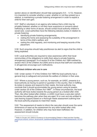 Safeguarding children who may have been trafficked
29
section above on identification should help (paragraphs 5.6 – 5.13). However,
it is important to consider whether a carer, whether or not they present as a
relative, is maintaining a private fostering arrangement in order to exploit a
child for their own gain.
5.57 Staff or volunteers in an agency who believe that a child may be
privately fostered, whether or not they have suspicions or concerns about
trafficking or other forms of abuse, should contact local authority children’s
social care. Local authorities have the following statutory duties in relation to
private fostering:
identifying private fostering arrangements;
visiting the home and assessing the suitability of the arrangement in
terms of the child’s welfare; and
visiting the child regularly, and monitoring and keeping records of the
placement.
5.58 Such enquiries should help practitioners be alert to signs that the child is
being exploited.
5.59 Local authorities are required to raise awareness within their local
communities of the obligations to notify them about a private fostering
arrangement (paragraph 7a of section 8 of the Children Act 1989 inserted by
section 44(7) of the Children Act 2004) and to ensure that staff and volunteers
in all agencies encourage such notifications.
Trafficked children who are in care
5.60 Under section 17 of the Children Act 1989 the local authority has a
general duty to safeguard and promote the welfare of children in their area.
5.61 Where a young person, such as, for example, an UASC, presents to a
local authority as having no parent or guardian in this country, then in fulfilling
its duties to assess and respond to their needs, the local authority may
conclude that it should accommodate the young person using its powers
under section 20 of the Children Act 198921
. In these circumstances, the local
authority will have duties towards the young person as a looked after child.
Then, like other looked after children, a UASC must have a care plan (which
becomes the pathway plan when they are aged 16 or over and are entitled to
care leaving support) based on a thorough needs assessment outlining how
the local authority proposes to meet their needs.
5.62 The assessment of needs to inform the care plan should cover the same
dimensions of need as the assessment for any other looked after child.
However, in addition, for children who may have been trafficked, the
assessment should include:
21
Refer to Circular LAC (2003)13 Guidance on Accommodating Children in Need and their Families.
www.dh.gov.uk/prod_consum_dh/groups/dh_digitalassets/@dh/@en/documents/digitalasset/dh_401275
6.pdf
 