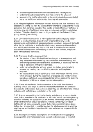 Safeguarding children who may have been trafficked
30
establishing relevant information about the child’s background;
understanding the reasons the child has come to the UK; and
assessing the child’s vulnerability to the continuing influence/control of
his or her traffickers and the risks that they will go missing.
5.63 Responding to this information ensures that the care plan includes a risk
assessment setting out how the local authority intends to safeguard the young
person so that, as far as possible, they can be protected from any trafficker to
minimise any risk of traffickers being able to re-involve a child in exploitative
activities. This plan should include contingency plans to be followed if the
young person goes missing.
5.64 Given the circumstances in which potentially trafficked young people
present to local authorities, it is extremely important that any needs
assessments and related risk assessments are sensitively managed. It should
allow for the child to be in a safe place before any assessment takes place
and for the possibility that they may not be able to disclose full information
about their circumstances immediately as they, or their families, may have
been intimidated by traffickers.
5.65 Therefore, it will be important that:
the location of the child should not be divulged to any enquirers until
they have been interviewed by a social worker and their identity and
relationship/connection with the child established, if necessary with the
help of police and immigration services.
foster carers/residential workers should be vigilant about anything
unusual e.g. waiting cars outside the premises and telephone
enquiries.
the local authority should continue to share information with the police,
which emerges during the placement of a looked after child who may
have been trafficked, concerning potential crimes against the child, the
risk to other children, or relevant immigration matters.
5.66 Where adults claim a family connection to the child, then the local
authority should take steps to verify the relationship between the child and
these adults and exercise due caution in case they are a trafficker or a relative
colluding with trafficking or exploitation of the child.
5.67 Anyone approaching the local authority and claiming to be a potential
carer, friend, member of the family etc, of the child, should be investigated by
the local authority, the police and UKBA. Normal procedures for reuniting a
child with their family should be followed. Where a child may have been
trafficked it will be necessary to ensure that a risk assessment takes place
before they are reunited – establishing that the adult concerned is who they
say they are and is able to keep the child safe and exercise responsibility for
their care.
5.68 It is important that no assumptions are made about young people’s
language skills and that assessments can call on the services of impartial
 