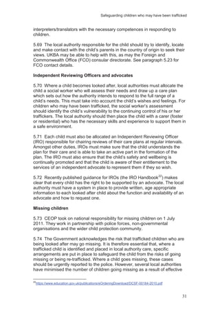 Safeguarding children who may have been trafficked
31
interpreters/translators with the necessary competences in responding to
children.
5.69 The local authority responsible for the child should try to identify, locate
and make contact with the child’s parents in the country of origin to seek their
views. UKBA may be able to help with this, as may the Foreign and
Commonwealth Office (FCO) consular directorate. See paragraph 5.23 for
FCO contact details.
Independent Reviewing Officers and advocates
5.70 Where a child becomes looked after, local authorities must allocate the
child a social worker who will assess their needs and draw up a care plan
which sets out how the authority intends to respond to the full range of a
child’s needs. This must take into account the child’s wishes and feelings. For
children who may have been trafficked, the social worker’s assessment
should identify the child’s vulnerability to the continuing control of his or her
traffickers. The local authority should then place the child with a carer (foster
or residential) who has the necessary skills and experience to support them in
a safe environment.
5.71 Each child must also be allocated an Independent Reviewing Officer
(IRO) responsible for chairing reviews of their care plans at regular intervals.
Amongst other duties, IROs must make sure that the child understands the
plan for their care and is able to take an active part in the formation of the
plan. The IRO must also ensure that the child’s safety and wellbeing is
continually promoted and that the child is aware of their entitlement to the
services of an independent advocate to represent them if they so wish.
5.72 Recently published guidance for IROs (the IRO Handbook22
) makes
clear that every child has the right to be supported by an advocate. The local
authority must have a system in place to provide written, age appropriate
information to each looked after child about the function and availability of an
advocate and how to request one.
Missing children
5.73 CEOP took on national responsibility for missing children on 1 July
2011. They work in partnership with police forces, non-governmental
organisations and the wider child protection community.
5.74 The Government acknowledges the risk that trafficked children who are
being looked after may go missing. It is therefore essential that, where a
trafficked child is identified and placed in local authority care, specific
arrangements are put in place to safeguard the child from the risks of going
missing or being re-trafficked. Where a child goes missing, these cases
should be urgently reported to the police. However, several local authorities
have minimised the number of children going missing as a result of effective
22
https://www.education.gov.uk/publications/eOrderingDownload/DCSF-00184-2010.pdf
 