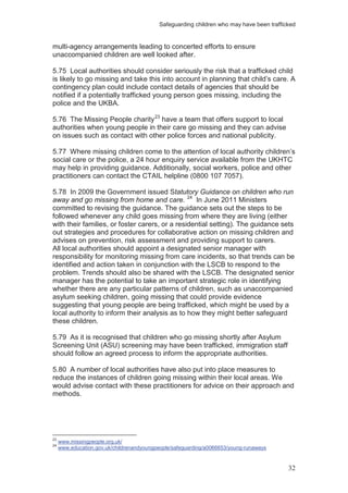 Safeguarding children who may have been trafficked
32
multi-agency arrangements leading to concerted efforts to ensure
unaccompanied children are well looked after.
5.75 Local authorities should consider seriously the risk that a trafficked child
is likely to go missing and take this into account in planning that child’s care. A
contingency plan could include contact details of agencies that should be
notified if a potentially trafficked young person goes missing, including the
police and the UKBA.
5.76 The Missing People charity23
have a team that offers support to local
authorities when young people in their care go missing and they can advise
on issues such as contact with other police forces and national publicity.
5.77 Where missing children come to the attention of local authority children’s
social care or the police, a 24 hour enquiry service available from the UKHTC
may help in providing guidance. Additionally, social workers, police and other
practitioners can contact the CTAIL helpline (0800 107 7057).
5.78 In 2009 the Government issued Statutory Guidance on children who run
away and go missing from home and care. 24
All local authorities should appoint a designated senior manager with
responsibility for monitoring missing from care incidents, so that trends can be
identified and action taken in conjunction with the LSCB to respond to the
problem. Trends should also be shared with the LSCB. The designated senior
manager has the potential to take an important strategic role in identifying
whether there are any particular patterns of children, such as unaccompanied
asylum seeking children, going missing that could provide evidence
suggesting that young people are being trafficked, which might be used by a
local authority to inform their analysis as to how they might better safeguard
these children.
In June 2011 Ministers
committed to revising the guidance. The guidance sets out the steps to be
followed whenever any child goes missing from where they are living (either
with their families, or foster carers, or a residential setting). The guidance sets
out strategies and procedures for collaborative action on missing children and
advises on prevention, risk assessment and providing support to carers.
5.79 As it is recognised that children who go missing shortly after Asylum
Screening Unit (ASU) screening may have been trafficked, immigration staff
should follow an agreed process to inform the appropriate authorities.
5.80 A number of local authorities have also put into place measures to
reduce the instances of children going missing within their local areas. We
would advise contact with these practitioners for advice on their approach and
methods.
23
www.missingpeople.org.uk/
24
www.education.gov.uk/childrenandyoungpeople/safeguarding/a0066653/young-runaways
 