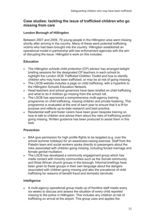 Safeguarding children who may have been trafficked
33
Case studies: tackling the issue of trafficked children who go
missing from care
London Borough of Hillingdon
Between 2007 and 2009, 79 young people in the Hillingdon area went missing
shortly after arriving in the country. Many of these were potential trafficking
victims who had been brought into the country. Hillingdon established an
operational model in partnership with law enforcement agencies with the aim
of disrupting the issue. Hillingdon’s work on this includes:
Education
The Hillingdon schools child protection (CP) advisor has arranged twilight
briefing sessions for the designated CP teachers in each school to
highlight the London SCB Trafficked Children Toolkit and how to identify
children who may have been trafficked, or may be at risk of going missing.
The LSCB website includes a page on child trafficking, with a hyperlink to
the Hillingdon Schools Education Network.
Head teachers and school governors have been briefed on child trafficking
and what to do if children go missing from the school roll.
The LSCB has sponsored a comprehensive multi-agency training
programme on child trafficking, missing children and private fostering. This
programme is evaluated at the end of each year to ensure that it is fit for
purpose and reflects up-to-date research and best practice.
Residential staff and foster carers have been given bespoke training on
how to talk to children and advise them about the risks of trafficking and/or
going missing. Written guidance has been produced to assist them in this
task.
Prevention
BAA give permission for high profile flights to be targeted (e.g. over the
school summer holidays) for an awareness-raising exercise. Staff from the
Paladin team and social workers spoke directly to passengers about the
risks associated with children going missing, including forced marriage and
female genital mutilation.
The LSCB has developed a community engagement group which has
made contact with minority communities such as the Somali community
and West African church groups in the borough. Informal briefings have
been given to these groups in their own language about the dangers
associated with children going missing and also the prevalence of child
trafficking for reasons of benefit fraud and domestic servitude.
Intelligence
A multi-agency operational group made up of frontline staff meets every
six weeks to discuss and assess the situation of every child reported
missing to the police in Hillingdon. This includes any children at risk of
trafficking on arrival at the airport. This group uses and applies the
 