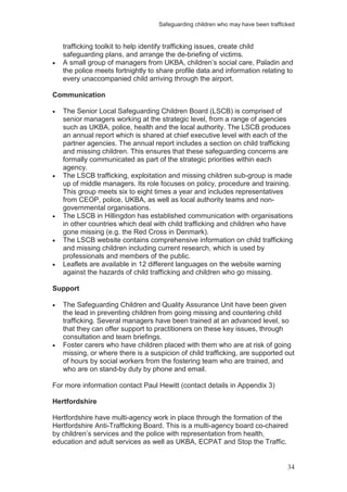 Safeguarding children who may have been trafficked
34
trafficking toolkit to help identify trafficking issues, create child
safeguarding plans, and arrange the de-briefing of victims.
A small group of managers from UKBA, children’s social care, Paladin and
the police meets fortnightly to share profile data and information relating to
every unaccompanied child arriving through the airport.
Communication
The Senior Local Safeguarding Children Board (LSCB) is comprised of
senior managers working at the strategic level, from a range of agencies
such as UKBA, police, health and the local authority. The LSCB produces
an annual report which is shared at chief executive level with each of the
partner agencies. The annual report includes a section on child trafficking
and missing children. This ensures that these safeguarding concerns are
formally communicated as part of the strategic priorities within each
agency.
The LSCB trafficking, exploitation and missing children sub-group is made
up of middle managers. Its role focuses on policy, procedure and training.
This group meets six to eight times a year and includes representatives
from CEOP, police, UKBA, as well as local authority teams and non-
governmental organisations.
The LSCB in Hillingdon has established communication with organisations
in other countries which deal with child trafficking and children who have
gone missing (e.g. the Red Cross in Denmark).
The LSCB website contains comprehensive information on child trafficking
and missing children including current research, which is used by
professionals and members of the public.
Leaflets are available in 12 different languages on the website warning
against the hazards of child trafficking and children who go missing.
Support
The Safeguarding Children and Quality Assurance Unit have been given
the lead in preventing children from going missing and countering child
trafficking. Several managers have been trained at an advanced level, so
that they can offer support to practitioners on these key issues, through
consultation and team briefings.
Foster carers who have children placed with them who are at risk of going
missing, or where there is a suspicion of child trafficking, are supported out
of hours by social workers from the fostering team who are trained, and
who are on stand-by duty by phone and email.
For more information contact Paul Hewitt (contact details in Appendix 3)
Hertfordshire
Hertfordshire have multi-agency work in place through the formation of the
Hertfordshire Anti-Trafficking Board. This is a multi-agency board co-chaired
by children’s services and the police with representation from health,
education and adult services as well as UKBA, ECPAT and Stop the Traffic.
 