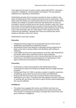 Safeguarding children who may have been trafficked
35
Their approach has been to adopt a police model called EPICS - Education,
Prevention, Intelligence, Communication and Support. This has deterred
traffickers from operating in Hertfordshire.
Hertfordshire consider that it has been important for them to reflect on the
stage of trafficking the child is experiencing at the point of intervention. They
have noted that children go missing within 48 hours of arrival in Hertfordshire.
Children are unlikely to be aware of the fate that awaits them as they are
invariably in transit to another part of the country (usually a major city). Given
this context, the local authority have focused on ensuring the child is able to
build a level of trust with the professionals they meet so that they know where
to go if they need help; they are made aware of their situation and they
undermine the traffickers’ message that if they say anything they will be
treated as offenders rather than victims.
Hertfordshire’s work also includes:
Education
Integrated training programme for designated teachers which look at
identification and reporting of trafficking concerns.
Hertfordshire Police have delivered a specialist training programme to
foster carers about missing children and identifying risks relating to
trafficking.
Local health services have issued guidance to all GPs, A&E departments
and health visitors about reporting concerns about trafficking.
A Hydra training programme is due to be launched later this year which
will provide an immersive learning experience for developing an inter-
agency awareness and response to trafficking issues.
Prevention
Continuing to conduct joint operations with Hertfordshire Police,
conducting lorry stops and handing out leaflets about the illegal transport
of people.
Working with Stop the Traffic to develop a project to heighten awareness
of trafficking issues within the local communities of Hertfordshire.
Working with the local community to produce stickers about reporting
trafficking to put in taxis. The police have also agreed to provide a protocol
on working with taxi drivers who wish to report concerns about passengers
who may be trafficked.
Intelligence
The police have engaged with women and children who they have
identified as potential victims during brothel and cannabis house raids.
This has led to successful prosecutions of people about whom they have
given evidence or intelligence.
 