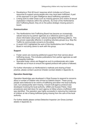 Safeguarding children who may have been trafficked
36
Developing a 'first 48 hours' response which includes out of hours
resources to support young people who may have been trafficked. A part
of this approach is to gain intelligence about trafficking operations.
Linking work to wider areas such as missing persons and victims of sexual
exploitation initiatives within the authority. As Chair of the Hertfordshire
Anti-Trafficking Board, they sit on the police strategic missing person’s
board.
Communication
The Hertfordshire Anti-Trafficking Board has become an increasingly
valued resource by partner agencies as a reference point to gain and
share information about local, national and global trafficking patterns. This
has proven especially effective in enabling voluntary groups (e.g. Stop the
Traffic) to communicate concerns to the police.
A recent HCC highlighted the work of the Hertfordshire Anti-Trafficking
Board in recruiting carers to work with this group.
Support
Foster carers are receiving additional support from their service about
trafficking issues. This includes publications from partner agencies as well
as bespoke briefings.
Specialist foster carers are flagged as such to professionals who make
referrals out of hours to ensure the agreed protocol with police is followed.
For further information on Hertfordshire’s methods and sharing of best
practice, please contact Laurence Chester (contact details in Appendix 3).
Operation Newbridge
Operation Newbridge was developed in West Sussex to respond to concerns
about a number of children who arrived at Gatwick Airport. These young
people were believed to be victims of trafficking and taken into local authority
care, but subsequently went missing. A local multi-agency protocol was
developed involving the local authority, UKBA and Sussex Police. Clear
procedures were laid down for each agency to follow where a trafficked child
was identified. The operation was highly successful in reducing the instances
of children at risk of being trafficked going missing from the care of the local
authority.
For further details please contact Detective Inspector Jon Gross (contact
details in Appendix 3).
 