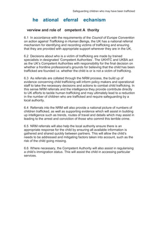 Safeguarding children who may have been trafficked
verview and role of ompetent A thority
6.1 In accordance with the requirements of the Council of Europe Convention
on action against Trafficking in Human Beings, the UK has a national referral
mechanism for identifying and recording victims of trafficking and ensuring
that they are provided with appropriate support wherever they are in the UK.
6.2 Decisions about who is a victim of trafficking are made by trained
specialists in designated ‘Competent Authorities’. The UKHTC and UKBA act
as the UK’s Competent Authorities with responsibility for the final decision on
whether a frontline professional’s grounds for believing that the child has been
trafficked are founded i.e. whether the child is or is not a victim of trafficking.
6.3 As referrals are collated through the NRM process, the build up of
evidence concerning child trafficking will inform policy makers and operational
staff to take the necessary decisions and actions to combat child trafficking. In
this sense NRM referrals and the intelligence they provide contribute directly
to UK efforts to tackle human trafficking and may ultimately lead to a reduction
in the number of children who are trafficked and require safeguarding by a
local authority.
6.4 Referrals into the NRM will also provide a national picture of numbers of
children trafficked, as well as supporting evidence which will assist in building
up intelligence such as trends, routes of travel and details which may assist in
leading to the arrest and conviction of those who commit this terrible crime.
6.5 NRM referrals will also help the local authority ensure there is an
appropriate response for the child by ensuring all available information is
gathered and shared quickly between partners. This will allow the child’s
needs to be addressed and mitigating factors taken into account, such as the
risk of the child going missing.
6.6 Where necessary, the Competent Authority will also assist in regularising
a child’s immigration status. This will assist the child in accessing particular
services.
he ational eferral echanism
 