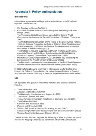 Safeguarding children who may have been trafficked
40
International
International agreements and legal instruments relevant to trafficked and
exploited children include:
EU Directive on Human Trafficking
Council of Europe Convention on Action against Trafficking in Human
Beings (2005).
The Yokohama Global Commitment agreed at the Second World
Congress on the Commercial Sexual Exploitation of Children (Yokohama,
2001).
The United Nations Convention on the Rights of the Child (United Nations,
1989), its Optional Protocol on the Sale of Children, Child Prostitution and
Child Pornography (2000) and the Optional Protocol on the Involvement
on Children in Armed Conflict (2000).
The Protocol to Prevent, Suppress and Punish Trafficking in Persons,
especially Women and Children, Supplementing the United Nations
Convention against Transnational Organised Crime (2000).
International Labour Organisation (ILO) Convention 182 concerning the
Elimination of the Worst Forms of Child Labour (2000).
The Declaration and Agenda for Action agreed at the First World Congress
on the Commercial Sexual Exploitation of Children (Stockholm, 1996).
In 2000 trafficking became enshrined in international law for the first time
through the Palermo Protocol within the United Nations Protocol to Prevent,
Suppress and Punish Trafficking in Persons, Especially Women and Children.
UK
UK legislation and guidance relevant to trafficked and exploited children
includes:
The Children Act 1989.
Adoption and Children Act 2002.
The Nationality, Immigration and Asylum Act 2002.
The Sexual Offences Act 2003.
The Asylum and Immigration (Treatment of Claimants etc) Act 2004.
The Children Act 2004.
Coroners and Justice Act 2009.
Policing and Crime Act 2009.
What to do if you’re worried a child is being abused (2007).
Safeguarding Children and Young People from Sexual Exploitation (2009).
Working Together to Safeguard Children (2010).
The UK Borders Act 2007 requires the Secretary of State to publish a Code of
Practice for Keeping Children Safe from Harm, which UKBA officials are
Appendix 1: Policy and legislation
 