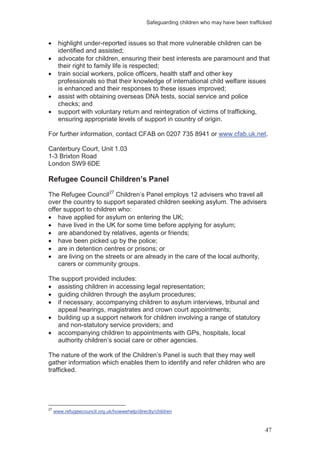 Safeguarding children who may have been trafficked
47
highlight under-reported issues so that more vulnerable children can be
identified and assisted;
advocate for children, ensuring their best interests are paramount and that
their right to family life is respected;
train social workers, police officers, health staff and other key
professionals so that their knowledge of international child welfare issues
is enhanced and their responses to these issues improved;
assist with obtaining overseas DNA tests, social service and police
checks; and
support with voluntary return and reintegration of victims of trafficking,
ensuring appropriate levels of support in country of origin.
For further information, contact CFAB on 0207 735 8941 or www.cfab.uk.net.
Canterbury Court, Unit 1.03
1-3 Brixton Road
London SW9 6DE
Refugee Council Children’s Panel
The Refugee Council27
have applied for asylum on entering the UK;
Children’s Panel employs 12 advisers who travel all
over the country to support separated children seeking asylum. The advisers
offer support to children who:
have lived in the UK for some time before applying for asylum;
are abandoned by relatives, agents or friends;
have been picked up by the police;
are in detention centres or prisons; or
are living on the streets or are already in the care of the local authority,
carers or community groups.
The support provided includes:
assisting children in accessing legal representation;
guiding children through the asylum procedures;
if necessary, accompanying children to asylum interviews, tribunal and
appeal hearings, magistrates and crown court appointments;
building up a support network for children involving a range of statutory
and non-statutory service providers; and
accompanying children to appointments with GPs, hospitals, local
authority children’s social care or other agencies.
The nature of the work of the Children’s Panel is such that they may well
gather information which enables them to identify and refer children who are
trafficked.
27
www.refugeecouncil.org.uk/howwehelp/directly/children
 