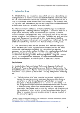 Safeguarding children who may have been trafficked
4
1: Introduction
1.1 Child trafficking is a very serious issue which can have a devastating and
lasting impact on its victims. Children can be trafficked into, within and out of
the UK. The Government is absolutely committed to tackling this issue and in
July 2011 published a new Human Trafficking Strategy for the UK which sets
out the steps it will take together with the action needed and responsibilities of
a whole range of partners who also have roles to play.
1.2 The Government’s ratification of the Council of Europe Convention on
Action Against the Trafficking in Human Beings on 17 December 2008 was a
major step in enhancing the UK’s commitment and capability to combat
human trafficking. The Government aims to continue to build on this and has
applied to opt in to the EU Directive on Human Trafficking and work with other
countries in Europe and internationally to drive up standards in tackling
trafficking. It will also work to prevent and reduce human trafficking to the UK
and to ensure trafficking victims receive the help and support they need.
1.3 This non-statutory good practice guidance is for agencies in England
which are likely to encounter, or have referred to them, children and young
people who may have been trafficked. It is intended to help agencies
safeguard and promote the welfare of children who may have been trafficked.
It is supplementary to, and should be used in conjunction with, the
Government’s statutory guidance, Working Together to Safeguard Children
(2010)1
. All local procedures developed to safeguard trafficked children
should be consistent with Working Together to Safeguard Children.
Definitions
1.4 Article 3 of the Palermo Protocol To Prevent, Suppress And Punish
Trafficking In Persons, Especially Women And Children, Supplementing the
United Nations Convention Against Transnational Organised Crime to the UN
Convention (2000) (ratified by the UK on 6 February 2006) defines trafficking
as:
a. “Trafficking of persons” shall mean the recruitment, transportation,
transfer, harbouring or receipt of persons, by means of the threat or
use of force or other forms of coercion, of abduction, of fraud, of
deception, of the abuse of power or of a position of vulnerability or of
the giving or receiving of payments or benefits to achieve the consent
of a person having control over another person, for the purpose of
exploitation. Exploitation shall include, at a minimum, the exploitation of
the prostitution of others or other forms of sexual exploitation, forced
labour or services, slavery or practices similar to slavery, servitude or
the removal of organs;
1
Working Together to Safeguard Children: A guide to interagency working to safeguard and promote
the welfare of children (HM Government 2010),
http://www.education.gov.uk/publications/eOrderingDownload/00305-2010DOM-EN-v3.pdf
 