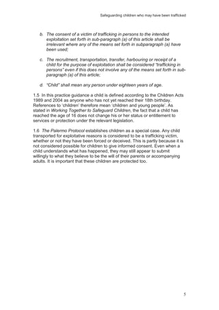 Safeguarding children who may have been trafficked
5
b. The consent of a victim of trafficking in persons to the intended
exploitation set forth in sub-paragraph (a) of this article shall be
irrelevant where any of the means set forth in subparagraph (a) have
been used;
c. The recruitment, transportation, transfer, harbouring or receipt of a
child for the purpose of exploitation shall be considered “trafficking in
persons” even if this does not involve any of the means set forth in sub-
paragraph (a) of this article;
d. “Child” shall mean any person under eighteen years of age.
1.5 In this practice guidance a child is defined according to the Children Acts
1989 and 2004 as anyone who has not yet reached their 18th birthday.
References to ‘children’ therefore mean ‘children and young people’. As
stated in Working Together to Safeguard Children, the fact that a child has
reached the age of 16 does not change his or her status or entitlement to
services or protection under the relevant legislation.
1.6 The Palermo Protocol establishes children as a special case. Any child
transported for exploitative reasons is considered to be a trafficking victim,
whether or not they have been forced or deceived. This is partly because it is
not considered possible for children to give informed consent. Even when a
child understands what has happened, they may still appear to submit
willingly to what they believe to be the will of their parents or accompanying
adults. It is important that these children are protected too.
 