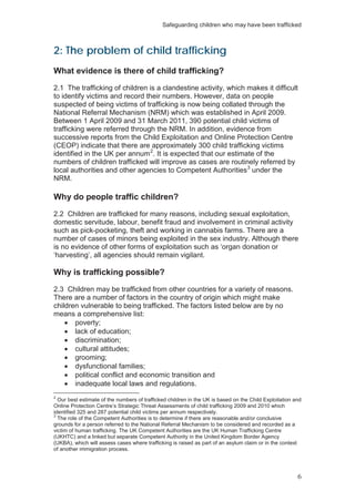 Safeguarding children who may have been trafficked
6
2: The problem of child trafficking
What evidence is there of child trafficking?
2.1 The trafficking of children is a clandestine activity, which makes it difficult
to identify victims and record their numbers. However, data on people
suspected of being victims of trafficking is now being collated through the
National Referral Mechanism (NRM) which was established in April 2009.
Between 1 April 2009 and 31 March 2011, 390 potential child victims of
trafficking were referred through the NRM. In addition, evidence from
successive reports from the Child Exploitation and Online Protection Centre
(CEOP) indicate that there are approximately 300 child trafficking victims
identified in the UK per annum2
. It is expected that our estimate of the
numbers of children trafficked will improve as cases are routinely referred by
local authorities and other agencies to Competent Authorities3
under the
NRM.
Why do people traffic children?
2.2 Children are trafficked for many reasons, including sexual exploitation,
domestic servitude, labour, benefit fraud and involvement in criminal activity
such as pick-pocketing, theft and working in cannabis farms. There are a
number of cases of minors being exploited in the sex industry. Although there
is no evidence of other forms of exploitation such as ‘organ donation or
‘harvesting’, all agencies should remain vigilant.
Why is trafficking possible?
2.3 Children may be trafficked from other countries for a variety of reasons.
There are a number of factors in the country of origin which might make
children vulnerable to being trafficked. The factors listed below are by no
means a comprehensive list:
poverty;
lack of education;
discrimination;
cultural attitudes;
grooming;
dysfunctional families;
political conflict and economic transition and
inadequate local laws and regulations.
2
Our best estimate of the numbers of trafficked children in the UK is based on the Child Exploitation and
Online Protection Centre’s Strategic Threat Assessments of child trafficking 2009 and 2010 which
identified 325 and 287 potential child victims per annum respectively.
3
The role of the Competent Authorities is to determine if there are reasonable and/or conclusive
grounds for a person referred to the National Referral Mechanism to be considered and recorded as a
victim of human trafficking. The UK Competent Authorities are the UK Human Trafficking Centre
(UKHTC) and a linked but separate Competent Authority in the United Kingdom Border Agency
(UKBA), which will assess cases where trafficking is raised as part of an asylum claim or in the context
of another immigration process.
 